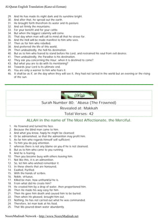 29. And He has made its night dark and its sunshine bright.
30. And after that, he spread out the earth.
31. He brought forth therefrom its water and its pasture.
32. And set firmly the mountains;
33. For your benefit and for your cattle.
34. But when the biggest calamity will come.
35. That day when man will call to mind all that he strove for.
36. And the Hell will be made manifest to him who sees.
37. Then as for him who rebelled;
38. And preferred the life of this world,
39. Then undoubtedly, the hell his destination.
40. But as to him who feared to stand before his Lord, and restrained his soul from evil desires;
41. Then undoubtedly, the Paradise is his destination.
42. They ask you concerning the Hour; when it is destined to come?
43. But what you are to do with its mentioning?
44. Towards your Lord is its ultimate end.
45. You are only a warner to him who fears it.
46. It shall be as if, on the day when they will see it, they had not tarried in the world but an evening or the rising
of the sun.
Surah Number 80: `Abasa (The Frowned)
Revealed at: Makkah
Total Verses: 42
ALLAH in the name of The Most Affectionate, the Merciful.
1. He frowned and turned his face.
2. Because the blind man came to him.
3. And what you know, haply he might be cleansed;
4. Or be admonished, so that the admonition may profit him.
5. As far him who regards himself self-sufficient;
6. To him you do pay attention.
7. whereas there is not any blame on you-if he is not cleansed.
8. But as to him who came to you running.
9. And he is fearing.
10. Then you become busy with others leaving him.
11. Not like this, it is an admonition.
12. So, let him who wished remember it.
13. In these sheets that are honoured,
14. Exalted, Purified.
15. With the hands of scribes.
16. Noble. virtuous.
17. Killed be man, how unthankful he is.
18. From what did He create him?
19. He created him by a drop of water, then proportioned him.
20. Then He made his way easy for him.
21. Then He gave him death and caused him to be buried.
22. Then when He pleased, brought him out.
23. Nothing, he has not carried out what he was commanded.
24. Therefore, let man look at his food.
25. That We poured down water abundantly.
Al-Quran English Translation (Kanz-ul-Eeman)
NooreMadinah Network - http://www.NooreMadinah.net
 