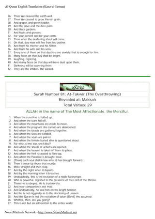 26. Then We cleaved the earth well.
27. Then We caused to grow therein grain,
28. And grapes and green fodder.
29. And the olive and the date palm.
30. And thick gardens.
31. And fruits and grasses;
32. For your benefit and for your cattle.
33. Then when the deafening shout will come,
34. On that, day man will flee from his brother.
35. And from his mother and his father.
36. And from his wife and his sons,
37. Every one of them on that day has one anxiety that is enough for him.
38. Many faces on that day shall be bright,
39. laughing, rejoicing,
40. And many faces on that day will have dust upon them,
41. Darkness will be covering them.
42. They are the infidels, the wicked.
Surah Number 81: At-Takwîr (The Overthrowing)
Revealed at: Makkah
Total Verses: 29
ALLAH in the name of The Most Affectionate, the Merciful.
1. When the sunshine is folded up,
2. And when the stars fall off,
3. And when the mountains are made to move,
4. And when the pregnant she camels are abandoned.
5. And when the beasts are gathered together,
6. And when the seas are kindled,
7. And when the souls are paired.
8. And when the female buried alive is questioned about.
9. For what crime was she killed?
10. And when the sheets of actions are opened,
11. And when the heaven is taken off from its place,
12. And when the Hell is caused to flare up,
13. And when the Paradise is brought, near,
14. (Then) each soul shall know what it has brought forward.
15. Then I swear by those that recede;
16. More straight and then stop.
17. And by the night when it departs.
18. And by the morning when it breathes.
19. Undoubtedly, this is the recitation of a noble Messenger.
20. Who is powerful, dignified in the presence of the Lord of the Throne.
21. There He is obeyed, He is trustworthy.
22. And your companion is not mad.
23. And undoubtedly, he saw him on the bright horizon.
24. And he is not niggardly as to the disclosing of unseen.
25. And the Quran is not the recitation of satan (Devil) the accursed.
26. Whither, then, are you going?
27. This is not but an admonition to the entire world.
Al-Quran English Translation (Kanz-ul-Eeman)
NooreMadinah Network - http://www.NooreMadinah.net
 