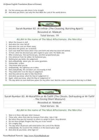 28. For him among you who desire to be straight.
29. And what you desire, but only this that Allah the Lord of the world desires.
Surah Number 82: Al-Infitâr (The Cleaving, Bursting Apart)
Revealed at: Makkah
Total Verses: 19
ALLAH in the name of The Most Affectionate, the Merciful.
1. When the heaven is cleft
2. And when the stars fall off
3. And when the seas are flown away,
4. And when the graves are scratched,
5. Each soul shall then know what it has sent forth and what has been left behind.
6. 'O man, what has deceived you with regard to your Lord, the Noble one.
7. Who created you, then perfected you, and then proportioned you.
8. Into whatever from He willed, He fashioned you.
9. Nothing but you belies the judgement.
10. And undoubtedly, above you, are some guardians.
11. Honourable, scribes.
12. They know what you do.
13. Undoubtedly, the righteous are in bliss.
14. And undoubtedly, the evil doers are necessarily in Hell.
15. They shall enter it on the Day of Judgement.
16. And they will not be able to hide therefrom.
17. And what you know, what the Day of Judgement is'.
18. Again, what you know, what the Day of Judgement is'.
19. The day when no soul shall have power for any other soul. And the entire command on that day is of Allah.
Surah Number 83: Al-Mutaffifîn or Al-Tatfif (The Cheats, Defrauding or Al-Tatfif
- The Giving Short Measure)
Revealed at: Makkah
Total Verses: 36
ALLAH in the name of The Most Affectionate, the Merciful.
1. Woe is to those who give short measure.
2. Those who, when they take by measure from other, take it full.
3. But when they give by measure to others or weigh to them, they diminish.
4. Do not these people imagine that they are to be raised?
5. On a mighty day.
6. The day when all persons will stand before the Lord of the Worlds.
7. Undoubtedly, the record of the infidels is in the lowest place sijjin.
8. And what do you know, what Sijjin is?
Al-Quran English Translation (Kanz-ul-Eeman)
NooreMadinah Network - http://www.NooreMadinah.net
 
