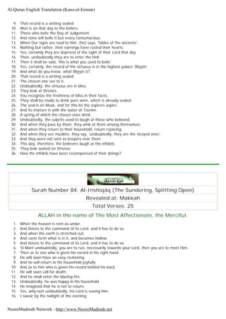9. That record is a writing sealed.
10. Woe is on that day to the beliers.
11. Those who belie the Day of Judgement.
12. And none will belie it but every contumacious.
13. When Our signs are read to him, (he) says, 'fables of the ancients'.
14. Nothing but rather, their earnings have rusted their hearts.
15. Yes, certainly they are deprived of the sight of their Lord that day.
16. Then, undoubtedly they are to enter the Hell.
17. Then it shall be said, 'this is what you used to belie'.
18. Yes, certainly, the record of the virtuous is in the highest palace 'Illiyyin'.
19. And what do you know, what Illiyyin is?
20. That record is a writing sealed.
21. The chosen one see to it.
22. Undoubtedly, the virtuous are in bliss.
23. They look at thrones.
24. You recognize the freshness of bliss in their faces.
25. They shall be made to drink pure wine, which is already sealed.
26. The seal is on Musk, and for this let the aspirers aspire.
27. And its mixture is with the water of Tasnim.
28. A spring of which the chosen ones drink.
29. Undoubtedly, the culprits used to laugh at those who believed.
30. And when they pass by them, they wink at them among themselves.
31. And when they return to their household, return rejoicing.
32. And when they see muslims. they say, 'undoubtedly, they are the strayed ones'.
33. And they were not sent as keepers over them.
34. This day, therefore, the believers laugh at the infidels.
35. They look seated on thrones.
36. How the infidels have been recompensed of their doings?
Surah Number 84: Al-Inshiqâq (The Sundering, Splitting Open)
Revealed at: Makkah
Total Verses: 25
ALLAH in the name of The Most Affectionate, the Merciful.
1. When the heaven is rent as-under.
2. And listens to the command of its Lord, and it has to do so.
3. And when the earth is stretched out.
4. And casts forth what is in it, and becomes hollow.
5. And listens to the command of its Lord, and it has to do so.
6. 'O Man! undoubtedly, you are to run, necessarily towards your Lord, then you are to meet Him.
7. Then as to one who is given his record in his right hand.
8. He will soon have an easy reckoning.
9. And he will return to his household joyfully.
10. And as to him who is given his record behind his back.
11. He will soon call for death.
12. And he shall enter the blazing fire.
13. Undoubtedly, he was happy in his household.
14. He imagined that he is not to return.
15. Yes, why not! undoubtedly, his Lord is seeing him.
16. I swear by the twilight of the evening.
Al-Quran English Translation (Kanz-ul-Eeman)
NooreMadinah Network - http://www.NooreMadinah.net
 