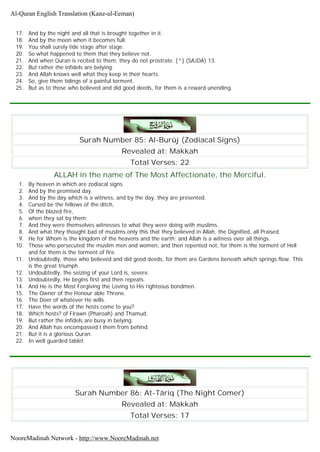17. And by the night and all that is brought together in it.
18. And by the moon when it becomes full.
19. You shall surely tide stage after stage.
20. So what happened to them that they believe not.
21. And when Quran is recited to them, they do not prostrate. [^] (SAJDA) 13.
22. But rather the infidels are belying.
23. And Allah knows well what they keep in their hearts.
24. So, give them tidings of a painful torment.
25. But as to those who believed and did good deeds, for them is a reward unending.
Surah Number 85: Al-Burûj (Zodiacal Signs)
Revealed at: Makkah
Total Verses: 22
ALLAH in the name of The Most Affectionate, the Merciful.
1. By heaven in which are zodiacal signs.
2. And by the promised day.
3. And by the day which is a witness, and by the day, they are presented.
4. Cursed be the fellows of the ditch,
5. Of the blazed fire,
6. when they sat by them;
7. And they were themselves witnesses to what they were doing with muslims.
8. And what they thought bad of muslims only this that they believed in Allah, the Dignified, all Praised.
9. He for Whom is the kingdom of the heavens and the earth; and Allah is a witness over all things.
10. Those who persecuted the muslim men and women, and then repented not, for them is the torment of Hell
and for them is the torment of fire.
11. Undoubtedly, those who believed and did good deeds, for them are Gardens beneath which springs flow. This
is the great triumph.
12. Undoubtedly, the seizing of your Lord is, severe.
13. Undoubtedly, He begins first and then repeats.
14. And He is the Most Forgiving the Loving to His righteous bondmen.
15. The Owner of the Honour able Throne.
16. The Doer of whatever He wills.
17. Have the words of the hosts come to you?
18. Which hosts? of Firawn (Pharoah) and Thamud.
19. But rather the infidels are busy in belying.
20. And Allah has encompassed l them from behind.
21. But it is a glorious Quran.
22. In well guarded tablet.
Surah Number 86: At-Târiq (The Night Comer)
Revealed at: Makkah
Total Verses: 17
Al-Quran English Translation (Kanz-ul-Eeman)
NooreMadinah Network - http://www.NooreMadinah.net
 