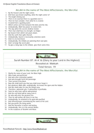 ALLAH in the name of The Most Affectionate, the Merciful.
1. By the heaven and the night comer.
2. And have you known anything, what the night comer is?
3. The bright shining star.
4. There is no soul but there is a guardian over it.
5. Then let man consider, from what he is created.
6. Created from a gushing water.
7. Which comes out from between the loins and the ribs.
8. Undoubtedly, Allah has power to restore him.
9. The day when the secrets shall be tested.
10. Then man shall have no strength, no helper.
11. By heaven from which rain pours down,
12. And the earth that splits thereof.
13. Undoubtedly, Quran is necessarily a decisive word.
14. And it is no merriment.
15. Undoubtedly, the infidels are planning their own plan.
16. And I arrange My secret plan.
17. So give a long rope to the infidels, give them some time.
Surah Number 87: Al-A`lâ (Glory to your Lord in the Highest)
Revealed at: Makkah
Total Verses: 19
ALLAH in the name of The Most Affectionate, the Merciful.
1. Glorify the name of your Lord, the Most High.
2. Who made and perfected.
3. And who after estimation guided.
4. And who brought forth the pasturage.
5. Then turned it dry black.
6. Now We shall teach you that you shall never forget it.
7. But whatever Allah wills, undoubtedly, He knows the open and the hidden.
8. And We shall make for you the things easy.
9. Therefore, admonish you, if admonition is profitable.
10. Soon he who fears will be admonished.
11. And the evil fated will be away from it.
12. He who will enter the greatest fire.
13. Then he will neither die there in nor live.
14. Undoubtedly, he attained to his goal who purified.
15. And offered prayer remembering the name of his Lord.
16. But you prefer the living world.
17. And the Hereafter is better and lasting.
18. Undoubtedly, this is in the ancient Books.
19. In the scriptures of Ibrahim and Musa.
Al-Quran English Translation (Kanz-ul-Eeman)
NooreMadinah Network - http://www.NooreMadinah.net
 