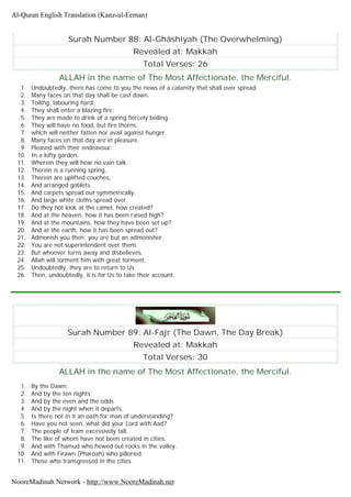 Surah Number 88: Al-Ghâshiyah (The Overwhelming)
Revealed at: Makkah
Total Verses: 26
ALLAH in the name of The Most Affectionate, the Merciful.
1. Undoubtedly, there has come to you the news of a calamity that shall over spread.
2. Many faces on that day shall be cast down.
3. Toiling, labouring hard;
4. They shall enter a blazing fire;
5. They are made to drink of a spring fiercely boiling.
6. They will have no food, but fire thorns.
7. which will neither fatten nor avail against hunger.
8. Many faces on that day are in pleasure.
9. Pleased with their endeavour;
10. In a lofty garden.
11. Wherein they will hear no vain talk.
12. Therein is a running spring,
13. Therein are uplifted couches.
14. And arranged goblets.
15. And carpets spread out symmetrically.
16. And large white cloths spread over.
17. Do they not look at the camel, how created?
18. And at the heaven, how it has been raised high?
19. And at the mountains, how they have been set up?
20. And at the earth, how it has been spread out?
21. Admonish you then; you are but an admonisher.
22. You are not superintendent over them.
23. But whoever turns away and disbelieves,
24. Allah will torment him with great torment.
25. Undoubtedly, they are to return to Us.
26. Then, undoubtedly, it is for Us to take their account.
Surah Number 89: Al-Fajr (The Dawn, The Day Break)
Revealed at: Makkah
Total Verses: 30
ALLAH in the name of The Most Affectionate, the Merciful.
1. By the Dawn;
2. And by the ten nights;
3. And by the even and the odds
4. And by the night when it departs,
5. Is there not in it an oath for man of understanding?
6. Have you not seen, what did your Lord with Aad?
7. The people of Iram excessively tall,
8. The like of whom have not been created in cities.
9. And with Thamud who hewed out rocks in the valley.
10. And with Firawn (Pharoah) who pilloried.
11. Those who transgressed in the cities.
Al-Quran English Translation (Kanz-ul-Eeman)
NooreMadinah Network - http://www.NooreMadinah.net
 