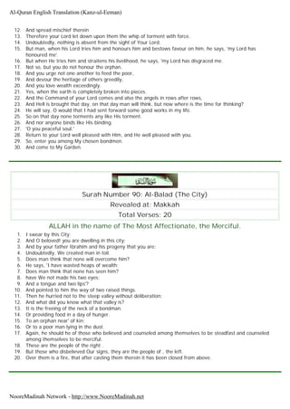 12. And spread mischief therein
13. Therefore your Lord let down upon them the whip of torment with force.
14. Undoubtedly, nothing is absent from the sight of Your Lord.
15. But man, when his Lord tries him and honours him and bestows favour on him, he says, 'my Lord has
honoured me'.
16. But when He tries him and straitens his livelihood, he says, 'my Lord has disgraced me.
17. Not so, but you do not honour the orphan.
18. And you urge not one another to feed the poor,
19. And devour the heritage of others greedily,
20. And you love wealth exceedingly.
21. Yes, when the earth is completely broken into pieces.
22. And the Command of your Lord comes and also the angels in rows after rows,
23. And Hell is brought that day, on that day man will think, but now where is the time for thinking?
24. He will say, O would that I had sent forward some good works in my life.
25. So on that day none torments any like His torment.
26. And nor anyone binds like His binding.
27. 'O you peaceful soul.'
28. Return to your Lord well pleased with Him, and He well pleased with you.
29. So, enter you among My chosen bondmen.
30. And come to My Garden.
Surah Number 90: Al-Balad (The City)
Revealed at: Makkah
Total Verses: 20
ALLAH in the name of The Most Affectionate, the Merciful.
1. I swear by this City;
2. And O beloved! you are dwelling in this city;
3. And by your father Ibrahim and his progeny that you are;
4. Undoubtedly, We created man in toil.
5. Does man think that none will overcome him?
6. He says, 'I have wasted heaps of wealth;
7. Does man think that none has seen him?
8. have We not made his two eyes;
9. And a tongue and two lips'?
10. And pointed to him the way of two raised things.
11. Then he hurried not to the steep valley without deliberation;
12. And what did you know what that valley is?
13. It is the freeing of the neck of a bondman.
14. Or providing food in a day of hunger.
15. To an orphan near' of kin;
16. Or to a poor man lying in the dust.
17. Again, he should he of those who believed and counseled among themselves to be steadfast and counseled
among themselves to be merciful.
18. These are the people of the right .
19. But those who disbelieved Our signs, they are the people of , the left.
20. Over them is a fire, that after casting them therein it has been closed from above.
Al-Quran English Translation (Kanz-ul-Eeman)
NooreMadinah Network - http://www.NooreMadinah.net
 