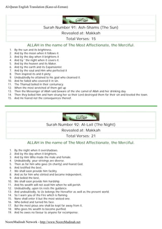 Surah Number 91: Ash-Shams (The Sun)
Revealed at: Makkah
Total Verses: 15
ALLAH in the name of The Most Affectionate, the Merciful.
1. By the sun and its brightness.
2. And by the moon when it follows it.
3. And by the day when it brightens it
4. And by ' the night when it covers it.
5. And by the heaven and its Maker.
6. And by the earth and its Expansionist.
7. And by the soul and Him who perfected it
8. Then inspired its and it piety;
9. Undoubtedly he attained to his goal who cleansed it.
10. And he failed who covered it in sin.
11. The Thamud belied in their contumacy.
12. When the most wretched of them got up
13. Then the Messenger of Allah said beware of the she camel of Allah and her drinking day.
14. Then they belied him and ham strung her so their Lord destroyed them for their sin and leveled the town.
15. And He feared not the consequences thereof.
Surah Number 92: Al-Lail (The Night)
Revealed at: Makkah
Total Verses: 21
ALLAH in the name of The Most Affectionate, the Merciful.
1. By the night when it overshadows.
2. And by the day when it brightens.
3. And by Him Who made the male and female.
4. Undoubtedly, your strivings are diverse.
5. Then as for him who gave (in charity) and feared God.
6. And testified the best,
7. We shall soon provide him facility.
8. And as for him who stinted and became independent,
9. And belied the best,
10. We shall soon provide him hardship.
11. And his wealth will not avail him when he will perish.
12. Undoubtedly, upon Us rests the guidance.
13. And undoubtedly, to Us belongs the Hereafter as well as the present world.
14. So I warn you of the Fire which is flaming.
15. None shall enter it but the most wicked one.
16. Who belied and turned his face.
17. But the most pious one shall be kept far away from it,
18. Who gives his wealth to become purified.
19. And he owes no favour to anyone for recompense;
Al-Quran English Translation (Kanz-ul-Eeman)
NooreMadinah Network - http://www.NooreMadinah.net
 