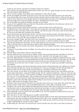 remain for ever therein, and what an excellent reward is for workers.
137. Some systems have already been experimented, before you, then see, going through the earth, how was the
end of the beliers! (Who did deny)?
138. This is to state to people and to guide and is admonition to those who are pious.
139. And be not sluggish and neither be grieved, you are the very same who shall overcome if you have faith.
140. If any distress has come to you, then they too have already received a similar distress. These are the days in
which we have fixed turns for the people and that is because Allah may make one to distinguish the believes
and may assign some of you the position of martyrs. And Allah loves not the unjust.
141. And so that Allah may purify the Muslims and wipe out the infidels.
142. Are you in this supposition that you shall enter the paradise and yet Allah has not tested your warriors and
neither has experimented the steadfast?
143. And you used to long for death before meeting it, so now you have seen it with your eyes.
144. And Muhammad is only a Messenger. There have been many other messengers before him. Will you then, if he
departs or be slain, turn back on your heels? And he, who will turn back on his heels, shall not harm Allah at
all. And very soon Allah will recompense the thankful.
145. And no soul can die save by the leave of God - the time of all is already recorded. And whoso desires the
reward of the world, We gave to him of this, and he who desires the reward of the Hereafter, We give to him
of this, And it is very soon, We may recompense the thankful.
146. And many a prophet fought, with them there were many god-men, they fell not sluggish with the miseries they
faced in the path of Allah, and neither became weak nor gave in. And the steadfast are dear to Allah.
147. They did say nothing save this prayer, 'O Our Lord! Forgive our sins and our excesses that we committed in our
affairs, and make firm our steps and help us against these disbelieving people.
148. So Allah gave them the reward of the world, and goodness of the reward of Hereafter. And the good-doers are
dear to Allah.
149. 'O believers! If you follow the line of infidels, then they will turn you upon your heels, and you will be back
after losing.
150. Whereas Allah is your Patron; and He is the best Helper.
151. Soon We shall cast terror in the hearts of infidels, because they associated partners with Allah for which He
sent down not any understanding and their abode is Fire, and what is the evil abode of the unjust.
152. And verily, Allah did prove the truth of His promise to you when you were killing the infidels by His leave, until
when you showed weakness and quarrelled about the order and Dis-obeyed after He had shown you the thing
you desired for. Of you some one desired the world and of you some one desired the Hereafter, then He
turned your faces from them that He might; test you; and no doubt, He forgive you and Allah is Bounteous
over Muslims.
153. When you were going up and did not look back towards anyone and Our Messenger was calling you in another
group, therefore He gave you, sorrow in recompense for a sorrow, and forgave in order that you might not
grieve for what sent out of your hand and what befell you. And Allah is informed of your doings
154. Then after sorrow, He sent down to you slumber that had surrounded a party of you, and another party was
anxious about themselves, suspected of Allah unjustly; like the suspicion of Ignorance. They say, 'Have we any
power in this affair'? Say you, 'entire authority is of Allah. They conceal in their hearts that they reveal not unto
you; they say, 'if we had any power, then we would not have been killed here." Say you, 'If you had been in
your houses, even then those for whom killing was already written would have gone forth to the place of their
slaughter; and in order that Allah might test the feelings of your breasts, and whatever is in your hearts might
purge it. Allah knows the thoughts of your hearts.
155. No doubt, those of you who turned back on the day when two armies met. It was Satan who made them slip
because of their certain actions, and surely Allah forgave them. Verily, Allah is Forgiving, Gentle.
156. 'O believers! Be not like those infidels who told about their brothers when went on journey or on holy war; that
had they been with us, they would not have died and not been slain, in order that Allah may make it a cause of
regret in their hearts. And Allah gives life and causes death and Allah is seeing your works.
157. And undoubtedly, if you are slain in the way of Allah or die, then the forgiveness of Allah and His mercy are
better than their entire wealth.
158. And if you die or be slain, certainly you are to gather towards Allah.
159. Then, it is of the mercy of Allah that O beloved! You became gentle for them and if you had been hot headed,
hard hearted, then they certainly would have dispersed from your circle, so pardon them and intercede for
them and consult them in the affairs; and when you have made up your mind for any thing, then put your trust
in Allah. Undoubtedly the trustful are dear to Allah.
160. If Allah helps you, then none can overcome you; and He forsakes you, then who is such that can help you
Al-Quran English Translation (Kanz-ul-Eeman)
NooreMadinah Network - http://www.NooreMadinah.net
 