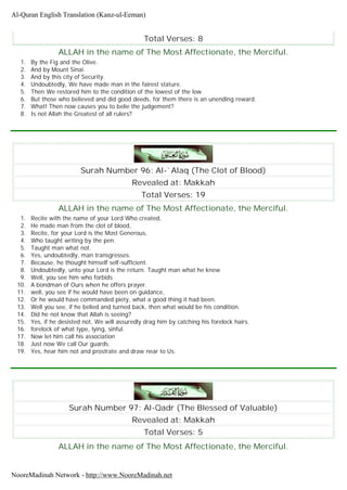 Total Verses: 8
ALLAH in the name of The Most Affectionate, the Merciful.
1. By the Fig and the Olive.
2. And by Mount Sinai.
3. And by this city of Security.
4. Undoubtedly, We have made man in the fairest stature.
5. Then We restored him to the condition of the lowest of the low
6. But those who believed and did good deeds, for them there is an unending reward.
7. What! Then now causes you to belie the judgement?
8. Is not Allah the Greatest of all rulers?
Surah Number 96: Al-`Alaq (The Clot of Blood)
Revealed at: Makkah
Total Verses: 19
ALLAH in the name of The Most Affectionate, the Merciful.
1. Recite with the name of your Lord Who created,
2. He made man from the clot of blood,
3. Recite, for your Lord is the Most Generous,
4. Who taught writing by the pen.
5. Taught man what not.
6. Yes, undoubtedly, man transgresses.
7. Because, he thought himself self-sufficient.
8. Undoubtedly, unto your Lord is the return. Taught man what he knew
9. Well, you see him who forbids
10. A bondman of Ours when he offers prayer.
11. well, you see if he would have been on guidance,
12. Or he would have commanded piety, what a good thing it had been.
13. Well you see, if he belied and turned back, then what would be his condition.
14. Did he not know that Allah is seeing?
15. Yes, if he desisted not, We will assuredly drag him by catching his forelock hairs.
16. forelock of what type, lying, sinful.
17. Now let him call his association
18. Just now We call Our guards.
19. Yes, hear him not and prostrate and draw near to Us.
Surah Number 97: Al-Qadr (The Blessed of Valuable)
Revealed at: Makkah
Total Verses: 5
ALLAH in the name of The Most Affectionate, the Merciful.
Al-Quran English Translation (Kanz-ul-Eeman)
NooreMadinah Network - http://www.NooreMadinah.net
 