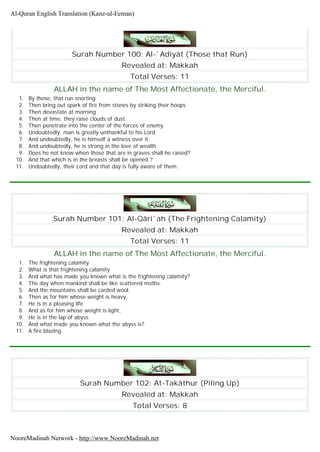 Surah Number 100: Al-`Adiyât (Those that Run)
Revealed at: Makkah
Total Verses: 11
ALLAH in the name of The Most Affectionate, the Merciful.
1. By those, that run snorting
2. Then bring out spark of fire from stones by striking their hoops
3. Then devastate at morning
4. Then at time, they raise clouds of dust.
5. Then penetrate into the center of the forces of enemy
6. Undoubtedly, man is greatly unthankful to his Lord.
7. And undoubtedly, he is himself a witness over it.
8. And undoubtedly, he is strong in the love of wealth.
9. Does he not know when those that are in graves shall he raised?
10. And that which is in the breasts shall be opened ?
11. Undoubtedly, their Lord and that day is fully aware of them.
Surah Number 101: Al-Qâri`ah (The Frightening Calamity)
Revealed at: Makkah
Total Verses: 11
ALLAH in the name of The Most Affectionate, the Merciful.
1. The frightening calamity
2. What is that frightening calamity
3. And what has made you known what is the frightening calamity?
4. The day when mankind shall be like scattered moths.
5. And the mountains shall be carded wool.
6. Then as for him whose weight is heavy,
7. He is in a pleasing life
8. And as for him whose weight is light,
9. He is in the lap of abyss.
10. And what made you known what the abyss is?
11. A fire blazing.
Surah Number 102: At-Takâthur (Piling Up)
Revealed at: Makkah
Total Verses: 8
Al-Quran English Translation (Kanz-ul-Eeman)
NooreMadinah Network - http://www.NooreMadinah.net
 