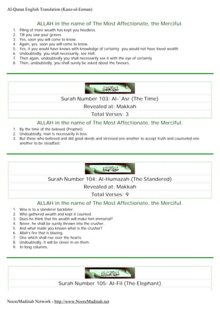 ALLAH in the name of The Most Affectionate, the Merciful.
1. Piling of more wealth has kept you heedless.
2. Till you saw your graves
3. Yes, soon you will come to know.
4. Again, yes, soon you will come to know.
5. Yes, it you would have knows with knowledge of certainty: you would not have loved wealth
6. Undoubtedly, you shall necessarily, see Hell
7. Then again, undoubtedly you shall necessarily see it with the eye of certainty
8. Then, undoubtedly, you shall surely be asked about the favours.
Surah Number 103: Al-`Asr (The Time)
Revealed at: Makkah
Total Verses: 3
ALLAH in the name of The Most Affectionate, the Merciful.
1. By the time of the beloved (Prophet).
2. Undoubtedly, man is necessarily in loss.
3. But those who believed and did good deeds and stressed one another to accept truth and counseled one
another to be steadfast.
Surah Number 104: Al-Humazah (The Standered)
Revealed at: Makkah
Total Verses: 9
ALLAH in the name of The Most Affectionate, the Merciful.
1. Woe is to a slanderer backbiter.
2. Who gathered wealth and kept it counted.
3. Does he think that his wealth will make him immortal?
4. Never, he shall be surely thrown into the crusher.
5. And what made you known what is the crusher?
6. Allah's fire that is blazing.
7. One which shall rise over the hearts.
8. Undoubtedly, it will be closer in on them.
9. In long columns.
Surah Number 105: Al-Fîl (The Elephant)
Al-Quran English Translation (Kanz-ul-Eeman)
NooreMadinah Network - http://www.NooreMadinah.net
 