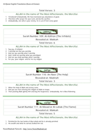 Total Verses: 3
ALLAH in the name of The Most Affectionate, the Merciful.
1. 'O beloved! Undoubtedly, We have bestowed you abundance of good.
2. Therefore offer prayer for your Lord, and do the sacrifice.
3. Undoubtedly, one who is your enemy, he is cut of from every good.
Surah Number 109: Al-Kâfirûn (The Infidels)
Revealed at: Makkah
Total Verses: 6
ALLAH in the name of The Most Affectionate, the Merciful.
1. Say you, O infidels!
2. I worship not that you worship.
3. And nor you worship what I worship.
4. And I shall not worship what you worshiped.
5. And nor you shall warships what I warship.
6. For you, your religion. and for me my religion.
Surah Number 110: An-Nasr (The Help)
Revealed at: Madinah
Total Verses: 3
ALLAH in the name of The Most Affectionate, the Merciful.
1. When the help of Allah and victory come.
2. And you see men entering the religion of Allah in troops.
3. Then praising Allah glorify Him and beg His forgiveness. Undoubtedly, He is Most Relenting.
Surah Number 111: Al-Masad or Al-Lahab (The Flame)
Revealed at: Makkah
Total Verses: 5
ALLAH in the name of The Most Affectionate, the Merciful.
1. Perished be the two hands of Aby-Lahab and he is already perished.
2. His wealth and what he earned availed him not.
Al-Quran English Translation (Kanz-ul-Eeman)
NooreMadinah Network - http://www.NooreMadinah.net
 