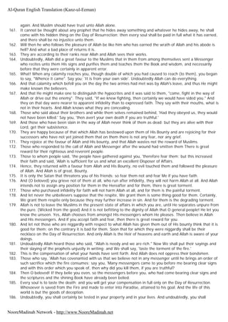 again. And Muslim should have trust unto Allah alone.
161. It cannot be thought about any prophet that he hides away something and whatever he hides away, he shall
come with his hidden thing on the Day of Resurrection; then every soul shall be paid in full what it has earned,
and there shall be no injustice unto them.
162. Will then he who follows the pleasure of Allah be like him who has earned the wrath of Allah and his abode is
hell? And what a bad place of returns it is.
163. They are according to their ranks near Allah and Allah sees their works.
164. Undoubtedly, Allah did a great favour to the Muslims that in them from among themselves sent a Messenger
who recites unto them His signs and purifies them and teaches them the Book and wisdom, and necessarily
before that they were certainly in apparent error.
165. What! When any calamity reaches you, though double of which you had caused to reach (to them), you began
to say, "Whence it came". Say you; 'It is from your own side'. Undoubtedly Allah can do everything.
166. And that calamity which befell you on the day the two armies had met was by Allah's leave, and thus He might
make known the believers.
167. And that He might make one to distinguish the hypocrites and it was said to them, "come, fight in the way of
Allah or drive out the enemy". They said, "If we knew fighting, then certainly we would have sided you." And
they on that day were nearer to apparent infidelity than to expressed faith. They say with their mouths, what is
not in their hearts. And Allah knows what they are concealing.
168. Those who said about their brothers and while them selves remained behind, 'Had they obeyed us, they would
not have been killed.' Say you, 'then avert your own death if you are truthful.'
169. And those who have been slain in the way of Allah never think of them as dead; but they are alive with their
Lord, get their subsistence.
170. They are happy because of that which Allah has bestowed upon them of His Bounty and are rejoicing for their
successors who have not yet joined them that on them there is not any fear, nor any grief.
171. They rejoice at the favour of Allah and His bounty, and that Allah wastes not the reward of Muslims.
172. Those who responded to the call of Allah and Messenger after the wound had smitten them There is great
reward for their righteous and reverent people.
173. Those to whom people said, 'the people have gathered against you, 'therefore fear them; but this increased
their faith and said, 'Allah is sufficient for us and what an excellent Disposer of Affairs.
174. Hence, they returned with a favour from Allah and His Bounty, no evil touched them and followed the pleasure
of Allah. And Allah is of great, Bounty.
175. It is only the Satan that threatens you of his friends: so fear them not and fear Me if you have faith.
176. And (O beloved) you grieve not of them at all, who run after infidelity, they will not harm Allah at all. And Allah
intends not to assign any position for them in the Hereafter and for them, there is great torment.
177. Those who purchased infidelity for faith will not harm Allah at all, and for them is the painful torment.
178. And let never the unbelievers suppose that the respite, We grant them is some thing good for them. Certainly,
We grant them respite only because they may further increase in sin. And for them is the degrading torment.
179. Allah is not to leave the Muslims in the present state of affairs in which you are, until He separates unpure from
the pure. (Wicked from the good) And it is not befitting to the dignity of Allah that O general people! He let you
know the unseen. Yes, Allah chooses from amongst His messengers whom He pleases. Then believe in Allah
and His messengers. And if you accept faith and fear, then there is great reward for you.
180. And let not those who are niggardly with respect to what Allah has given them out of His bounty think that it is
good for them; on the contrary it is bad for them. Soon that for which they were niggardly shall be their
necklace on the Day of Resurrection. And only Allah is the Heir of heavens and earth and Allah is aware of your
doings.
181. Undoubtedly Allah heard those who said, "Allah is needy and we are rich." Now We shall put their sayings and
their slaying of the prophets unjustly in writing; and We shall say, 'taste the torment of the fire.'
182. This is the compensation of what your hands have sent forth. And Allah does not oppress their bondsmen.
183. Those who say, 'Allah has covenanted with us that we believe not in any messenger until he brings an order of
such sacrifice which the fire consumes; say you, 'Many messengers came to you before me bearing clear signs
and with this order which you speak of, then why did you kill them, if you are truthful?
184. Then O beloved! If they belie you even, so the messengers before you, who had come bearing clear signs and
the scriptures and the shining Book have already been belied.
185. Every soul is to taste the death; and you will get your compensation in full only on the Day of Resurrection.
Whosoever is saved from the Fire and made to enter into Paradise, attained to his goal. And the life of this
world is but the goods of deception.
186. Undoubtedly, you shall certainly be tested in your property and in your lives. And undoubtedly, you shall
Al-Quran English Translation (Kanz-ul-Eeman)
NooreMadinah Network - http://www.NooreMadinah.net
 