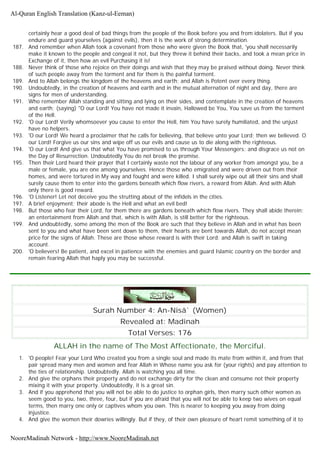 certainly hear a good deal of bad things from the people of the Book before you and from idolaters. But if you
endure and guard yourselves (against evils), then it is the work of strong determination.
187. And remember when Allah took a covenant from those who were given the Book that, 'you shall necessarily
make it known to the people and congeal it not, but they threw it behind their backs, and took a mean price in
Exchange of it, then how an evil Purchasing it is!
188. Never think of those who rejoice on their doings and wish that they may be praised without doing. Never think
of such people away from the torment and for them is the painful torment.
189. And to Allah belongs the kingdom of the heavens and earth; and Allah is Potent over every thing.
190. Undoubtedly, in the creation of heavens and earth and in the mutual alternation of night and day, there are
signs for men of understanding.
191. Who remember Allah standing and sitting and lying on their sides, and contemplate in the creation of heavens
and earth; (saying) "O our Lord! You have not made it invain, Hallowed be You, You save us from the torment
of the Hell.
192. 'O our Lord! Verily whomsoever you cause to enter the Hell, him You have surely humiliated, and the unjust
have no helpers.
193. 'O our Lord! We heard a proclaimer that he calls for believing, that believe unto your Lord; then we believed. O
our Lord! Forgive us our sins and wipe off us our evils and cause us to die along with the righteous.
194. 'O our Lord! And give us that what You have promised to us through Your Messengers; and disgrace us not on
the Day of Resurrection. Undoubtedly You do not break the promise.
195. Then their Lord heard their prayer that I certainly waste not the labour of any worker from amongst you, be a
male or female, you are one among yourselves. Hence those who emigrated and were driven out from their
homes, and were tortured in My way and fought and were killed. I shall surely wipe out all their sins and shall
surely cause them to enter into the gardens beneath which flow rivers, a reward from Allah. And with Allah
only there is good reward.
196. 'O Listener! Let not deceive you the strutting about of the infidels in the cities.
197. A brief enjoyment; their abode is the Hell and what an evil bed!
198. But those who fear their Lord, for them there are gardens beneath which flow rivers. They shall abide therein;
an entertainment from Allah and that, which is with Allah, is still better for the righteous.
199. And undoubtedly, some among the men of the Book are such that they believe in Allah and in what has been
sent to you and what have been sent down to them, their hearts are bent towards Allah, do not accept mean
price for the signs of Allah. These are those whose reward is with their Lord; and Allah is swift in taking
account.
200. 'O believers! Be patient, and excel in patience with the enemies and guard Islamic country on the border and
remain fearing Allah that haply you may be successful.
Surah Number 4: An-Nisâ` (Women)
Revealed at: Madinah
Total Verses: 176
ALLAH in the name of The Most Affectionate, the Merciful.
1. 'O people! Fear your Lord Who created you from a single soul and made its mate from within it, and from that
pair spread many men and women and fear Allah in Whose name you ask for (your rights) and pay attention to
the ties of relationship. Undoubtedly. Allah is watching you all time.
2. And give the orphans their property and do not exchange dirty for the clean and consume not their property
mixing it with your property. Undoubtedly, it is a great sin.
3. And if you apprehend that you will not be able to do justice to orphan girls, then marry such other women as
seem good to you, two, three, four, but if you are afraid that you will not be able to keep two wives on equal
terms, then marry one only or captives whom you own. This is nearer to keeping you away from doing
injustice.
4. And give the women their dowries willingly. But if they, of their own pleasure of heart remit something of it to
Al-Quran English Translation (Kanz-ul-Eeman)
NooreMadinah Network - http://www.NooreMadinah.net
 