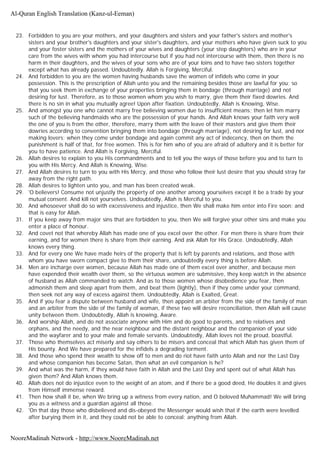 23. Forbidden to you are your mothers, and your daughters and sisters and your father's sisters and mother's
sisters and your brother's daughters and your sister's daughters, and your mothers who have given suck to you
and your foster sisters and the mothers of your wives and daughters (your step daughters) who are in your
care from the wives with whom you had intercourse but if you had not intercourse with them, then there is no
harm in their daughters, and the wives of your sons who are of your loins and to have two sisters together
except what has already passed. Undoubtedly. Allah is Forgiving, Merciful.
24. And forbidden to you are the women having husbands save the women of infidels who come in your
possession. This is the prescription of Allah unto you and the remaining besides those are lawful for you; so
that you seek them in exchange of your properties bringing them in bondage (through marriage) and not
desiring for lust. Therefore, as to those women whom you wish to marry, give them their fixed dowries. And
there is no sin in what you mutually agree! Upon after fixation. Undoubtedly, Allah is Knowing, Wise.
25. And amongst you one who cannot marry free believing women due to insufficient means; then let him marry
such of the believing handmaids who are the possession of your hands. And Allah knows your faith very well
the one of you is from the other, therefore, marry them with the leave of their masters and give them their
dowries according to convention bringing them into bondage (through marriage), not desiring for lust, and nor
making lovers; when they come under bondage and again commit any act of indecency, then on them the
punishment is half of that, for free women. This is for him who of you are afraid of adultery and it is better for
you to have patience. And Allah is Forgiving, Merciful.
26. Allah desires to explain to you His commandments and to tell you the ways of those before you and to turn to
you with His Mercy. And Allah is Knowing, Wise.
27. And Allah desires to turn to you with His Mercy, and those who follow their lust desire that you should stray far
away from the right path.
28. Allah desires to lighten unto you, and man has been created weak.
29. 'O believers! Consume not unjustly the property of one another among yourselves except it be a trade by your
mutual consent. And kill not yourselves. Undoubtedly, Allah is Merciful to you.
30. And whosoever shall do so with excessiveness and injustice, then We shall make him enter into Fire soon: and
that is easy for Allah.
31. If you keep away from major sins that are forbidden to you, then We will forgive your other sins and make you
enter a place of honour.
32. And covet not that whereby Allah has made one of you excel over the other. For men there is share from their
earning, and for women there is share from their earning. And ask Allah for His Grace. Undoubtedly, Allah
knows every thing.
33. And for every one We have made heirs of the property that is left by parents and relations, and those with
whom you have sworn compact give to them their share, undoubtedly every thing is before Allah.
34. Men are incharge over women, because Allah has made one of them excel over another, and because men
have expended their wealth over them, so the virtuous women are submissive, they keep watch in the absence
of husband as Allah commanded to watch. And as to those women whose disobedience you fear, then
admonish them and sleep apart from them, and beat them (lightly), then if they come under your command,
then seek not any way of excess against them. Undoubtedly, Allah is Exalted, Great.
35. And if you fear a dispute between husband and wife, then appoint an arbiter from the side of the family of man
and an arbiter from the side of the family of woman, if these two will desire reconciliation, then Allah will cause
unity between them. Undoubtedly, Allah is knowing, Aware.
36. And worship Allah, and do not associate anyone with Him and do good to parents, and to relatives and
orphans, and the needy, and the near neighbour and the distant neighbour and the companion of your side
and the wayfarer and to your male and female servants. Undoubtedly, Allah loves not the proud, boastful.
37. Those who themselves act miserly and say others to be misers and conceal that which Allah has given them of
His bounty. And We have prepared for the infidels a degrading torment.
38. And those who spend their wealth to show off to men and do riot have faith unto Allah and nor the Last Day
and whose companion has become Satan, then what an evil companion is he?
39. And what was the harm, if they would have faith in Allah and the Last Day and spent out of what Allah has
given them? And Allah knows them.
40. Allah does not do injustice even to the weight of an atom, and if there be a good deed, He doubles it and gives
from Himself immense reward.
41. Then how shall it be, when We bring up a witness from every nation, and O beloved Muhammad! We will bring
you as a witness and a guardian against all those.
42. 'On that day those who disbelieved and dis-obeyed the Messenger would wish that if the earth were levelled
after burying them in it, and they could not be able to conceal; anything from Allah.
Al-Quran English Translation (Kanz-ul-Eeman)
NooreMadinah Network - http://www.NooreMadinah.net
 
