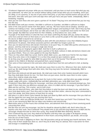 43. 'O believers! Approach not prayer while you are intoxicated, until you have so much sense that what you say,
you understand, nor when you are unclean without taking a bath except when you are travelling; and if you
are ailing, or on a journey, or any one of you comes from privy, or you have touched women and you do not
find water, then take some pure earth and wipe there with your faces and your hands. Undoubtedly, Allah is
Pardoning, Forgiving.
44. Have you not seen those who were given a portion of t he Book? They buy error and intend that you too may
lose the way.
45. And Allah knows well your enemies. And Allah is sufficient as Guardian, and Allah is sufficient as Helper.
46. Some of the Jews pervert words from their places; and say, 'We have heard and we disobey, and hear you,
continue not making us hear, 'and say RAINA twisting their tongues and taunting in Faith. And if they say that
we have heard and obeyed, and sir hear our talks and sir look at us, it would have been better for them and
more upright. But Allah has cursed them for their infidelity, so they believe not, save a little.
47. 'O people of the Book! Believe in what We have sent down confirming the Book with you, before We deface
some faces and turn them on their backs or curse them as We cursed the people of the Sabt (Saturday). And
the decree of Allah is bound to be carried out.
48. Undoubtedly, Allah forgives not that infidelity be done with Him and whatever is less than infidelity forgives
whomsoever He pleases, And whoso associates partners with Allah has forged a great sin.
49. Have you not observed those who declare themselves to be pure? Nay, It is Allah Who purifies whomsoever He
pleases, and they shall not be wronged a single date-thread.
50. Behold, how they are forging lie against Allah. And that in itself a sufficient sin.
51. Have you not observed those who were given a portion of the Book, believes in idols and demons (Satan) and
say about infidels, 'these are more guided on the way than Muslims.
52. These are they whom Allah has cursed. And he whom Allah curses, you shall never find for him any helper.
53. Have they some share in the kingdom? It is so then they would not give mankind a speck.
54. Or do they envy the people for what Allah has given them out of His bounty? Then We gave the Book and
wisdom to the children of Abraham and granted them a great kingdom.
55. Then some of them believed in him and some others fumed faces from him and sufficient is Hell, as blazing
fire.
56. Those who have rejected Our signs, We shall soon cause them to enter Fire. Whenever their skins shall be fully
burnt up, We shall change them with other skins, that they may taste the torment. Undoubtedly, Allah is
Dominant Wise.
57. And those who believed and did good deeds, We shall soon make them enter Gardens beneath which rivers
flow they shall abide therein for ever. For them there are pure wives, And We cause them to enter a place
where there shall be shade only shade.
58. Undoubtedly, Allah commends you to pay back the trusts to their owners, and that when you judge amongst
people, judge with justice. Undoubtedly how well Allah admonishes you, verily Allah Hears Sees.
59. 'O believers! Obey Allah and Obey the messenger, and those who have power of command amongst you, then
again if there may arise any difference amongst you, refers it to Allah and His messenger, if you have faith in
Allah and the Last Day. This is better, and its end is best.
60. Have you not observed those, who claim that they believe in what has been sent down to you, and what has
been send down before you? Then they wish to make the devil their arbiter, whereas they were commanded to
reject him wholly. And Satan desires to lead them far astray.
61. And when it is said to them! Come towards the Book sent down by Allah and the messenger then you shall see
that the hypocrites turn away from you averting their faces.
62. How shall it be, when any affliction befalls them, for what their hands have sent forth? Then O beloved! They
come to you swearing by Allah that our object was kindness and concord only.
63. Allah knows what is in their hearts then overlook them, and admonish them and say to them convincing words
concerning their affairs.
64. And We have not sent any messenger, but that he should be obeyed by Allah's will. And if when they do
injustice unto their souls, then O beloved! They should come to you and then beg forgiveness of Allah and the
messenger should intercede for them then surely, they would find Allah Most Relenting, Merciful.
65. Then O beloved! By your Lord, they shall not be Muslims until they make you judge in all disputes among
themselves, then they find not any impediment in their hearts concerning whatever you decide, and accept
from the eve of their hearts.
66. And if We had made it obligatory on them; that 'kill yourselves and go out leaving your hearth and home, then
only a few of them would have done so; and if they do of what they are advised, then it was better for them
and stronger in establishing faith.
Al-Quran English Translation (Kanz-ul-Eeman)
NooreMadinah Network - http://www.NooreMadinah.net
 