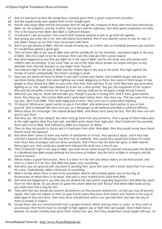 67. And if it had been so then We would have certainly given them a great reward from ourselves.
68. And We would surely have guided them to the straight path.
69. And he who obeys Allah and His messenger then he will get the company of those who have been blessed by,
Allah, viz. the prophets, and the truthful, and martyrs and the righteous, and what good companions are they.
70. This is the bounty from Allah, And Allah is Sufficient Knower.
71. 'O believers! Take precaution, then march forth towards enemies in bits or go forth all together.
72. And among you some one is he, who will indeed tarry behind, then if any calamity comes to you he says, It
was Allah's favour on me that I was not present with them.
73. And if you get bounty of Allah, then he would certainly say, as if there was no friendship between you and him,
If I would have gained a great gain.
74. Then let them fight in the way of Allah who sell the worldly life for the Hereafter; and whoso fights in the way
of Allah, then he is slain or be He victorious then soon We shall give him a great reward.
75. And what happened to you that you fight not in the way of Allah, and for the weak men and women and
children who are praying, 'O our Lord! Take us out of this town whose people are unjust and give us any
defender from Yourself and give us any helper from Yourself.
76. The believers fight in the way of Allah and the infidels fight in the way of the devil, then fight against the
friends of Satan's undoubtedly, the Satan's strategy is weak.
77. Have you not observed those to whom it was said 'restrain your hands, and establish prayer and pay the
specified charity (Zakat), then when fighting was made obligatory on them, then some of them began to fear
people as they should fear Allah or even more than that, And said they 'O our Lord! Why have you prescribed
fighting on us, You, would have allowed us to live for a short period'. Say you 'the enjoyment of the world is
little and the Hereafter is better for the god fear, and you shall not be wronged a single thread (a least).
78. Wherever you may be, death will overtake you, though if you be in strong forts. And if some good reaches
them, then they say, 'this is from Allah and if some bad reaches them, then they say, 'This has come from you.
Say you, 'All is from Allah. Then what happened to them, they seem not to understand anything.
79. 'O Listener! Whatsoever good reaches to you is from Allah, and whatsoever bad reaches to you is from
yourself. And O beloved! We have sent you, as a Messenger to all mankind and Allah is sufficient Witness.
80. Whoso obeys the messenger, has indeed obeyed Allah, and whoso turns away his face, then We have not sent
you to save them.
81. And they say, 'We have obeyed, but when they go forth from your presence, then a group of them makes plan
in the night against what they had said; and Allah writes down their night plan, then O beloved! You overlook
them and trust in Allah. And sufficient is Allah as a Disposer of affairs.
82. Then do they not ponder in Quran and if it had been from other than Allah, then they would surely have found
therein much discrepancy?
83. And when there comes to them any matter of satisfaction or of fear, they spread it about, and if they had
referred it towards the Messenger and their men of authority, then surely they would have known its reality
from those who investigate and can draw conclusion. And if there had not been the grace of Allah and His
Mercy upon you, then surely you would have followed the devil save a few of you.
84. Then O beloved! Fight in the way of Allah, you shall not be taxed except for yourself and persuade the Muslims
it is likelihood that Allah would withhold the fierceness of infidels. And the force of Allah is strongest and His
torment hardest.
85. Whoso makes a good intercession, there is a share in it for him and whoso makes an evil intercession, and
there is a share in it for him. And Allah has power over everything.
86. And when you are greeted with any word of greeting then, greet him back with a better word than it or return
the same. Undoubtedly, Allah is Reckoner of everything.
87. Allah is beside whom there is none to be worshiped. And He will certainly gather you on the Day of
Resurrection of which there is no doubt. And who is more truthful in his word than Allah.
88. And what has happened to you that you are divided into two parties regarding hypocrites? And Allah has upset
them for their deeds. Do you desire to guide him whom Allah has led? Astray? And whom Allah leads astray
you shall never find a way for him.
89. They wish that you should also become dis-believers as they became disbeliveers, so that you may all become
equals, then take not anyone of them as your friend unless they leave their homes and 'hearths in the way of
Allah again if they turn faces, then seize them and kill them where ever you find them and take not any of
them as friends or helpers.
90. Except those who are connected with such a people between whom and you there is a pact, or they come to
you because their hearts have no strength to fight against you or fight their own people. And if Allah had so
pleased, He would certainly have given them control over you, then they would have surely fought with you. So
Al-Quran English Translation (Kanz-ul-Eeman)
NooreMadinah Network - http://www.NooreMadinah.net
 