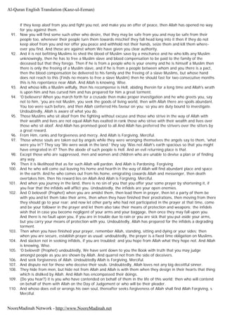 if they keep aloof from you and fight you not, and make you an offer of peace, then Allah has opened no way
for you against them.
91. Now you will find some such other who desire, that they may be safe from you and may be safe from their
people too, whenever their people turn them towards mischief they fall head long into it then if they do not
keep aloof from you and nor offer you peace and withhold not their hands, seize them and kill them where-
ever you find. And these are against whom We have given you clear authority.
92. And it is not befitting Muslims to shed the blood of Muslim save by a mischance and he who kills any Muslim
unknowingly, then he has to free a Muslim slave and blood compensation to be paid to the family of the
deceased but that they forego. Then if he is from a people who is your enemy and he is himself a Muslim then
there is only the freeing of a Muslim slave, and if he is from a people between whom and you there is a pact,
then the blood compensation be delivered to his family and the freeing of a slave Muslims, but whose hand
does not reach to this (Finds no means to free a slave Muslim) then he should fast for two consecutive months
this is his repentance near Allah. And Allah is knowing. Wise.
93. And whoso kills a Muslim wilfully, then his recompense is Hell, abiding therein for a long time and Allah's wrath
is upon him and has cursed him and has prepared for him a great torment.
94. 'O believers! When you march forth for a crusade then make proper investigation and he who greets you, say
not to him, 'you are not Muslim, you seek the goods of living world, then with Allah there are spoils abundant.
You too were such before, and then Allah conferred His favour on you; so you are duty bound to investigate.
Undoubtedly, Allah is aware of what you do.
95. Those Muslims who sit aloof from the fighting without excuse and those who strive in the way of Allah with
their wealth and lives are not equal Allah has exalted in rank those who strive with their wealth and lives over
those who sit aloof. And Allah has promised good to all And Allah has preferred the strivers over the sitters by
a great reward.
96. From Him, ranks and forgiveness and mercy. And Allah is Forgiving, Merciful.
97. Those whose souls are taken out by angels while they were wronging themselves the angels say to them, 'what
were you in'? They say 'We were weak in the land.' they say 'Was not Allah's earth spacious so that you might
have emigrated in it? Then the abode of such people is Hell. And an evil returning place is that.
98. Except those who are suppressed, men and women and children who are unable to devise a plan or of finding
any way.
99. Then it is likelihood that as for such Allah will pardon. And Allah is Pardoning. Forgiving
100. And he who will come out leaving his home and hearth in the way of Allah will find abundant place and space
in the earth. And he who comes out from his home, emigrating cowards Allah and messenger, then death
overtakes him, then his reward lies on Allah And Allah is Forgiving. Merciful.
101. And when you journey in the land, there is no sin of you that you offer your some prayer by shortening it, if
you fear that the infidels will afflict you. Undoubtedly, the infidels are your open enemies.
102. And O beloved! (Prophet) when you are amidst them, then lead them in prayer, then let a party of them be
with you and let them take their arms, then when they have finished their prostrations, then moving from there
they should go to your rear; and now let other party who had not participated in the prayer at that time, come
and be your follower in the prayer and let them also take their means of protection and weapons; the infidels
wish that in case you become negligent of your arms and your baggage, then once they may fall upon you.
And there is no fault upon you, if you are in trouble due to rain or you are sick that you put aside your arms,
but you carry your means of protection with you. Undoubtedly, Allah has prepared for the infidels a degrading
torment.
103. Then when you have finished your prayer, remember Allah, standing, sitting and dying or your sides; then
when you are secure, establish prayer as usual; undoubtedly, the prayer is a fixed time obligation on Muslims.
104. And slacken not in seeking infidels, if you are troubled; and you hope from Allah what they hope not. And Allah
is knowing, Wise.
105. 'O beloved! (Prophet) undoubtedly, We have sent down to you the Book with truth that you may judge
amongst people as you are shown by Allah. And quarrel not from the side of deceivers.
106. And seek forgiveness of Allah. Undoubtedly Allah is Forgiving, Merciful.
107. And dispute not for those who deceive their souls. Undoubtedly, Allah loves not any big deceitful sinner.
108. They hide from men, but hide not from Allah and Allah is with them when they design in their hearts that thing
which is disliked by Allah. And Allah has encompassed their doings.
109. (Do you hear?) it is you who have contended on behalf of them in the life of this world; then who will contend
on behalf of them with Allah on the Day of Judgement or who will be their pleader.
110. And whoso does evil or wrongs his own soul, thereafter seeks forgiveness of Allah shall find Allah Forgiving, s
Merciful.
Al-Quran English Translation (Kanz-ul-Eeman)
NooreMadinah Network - http://www.NooreMadinah.net
 