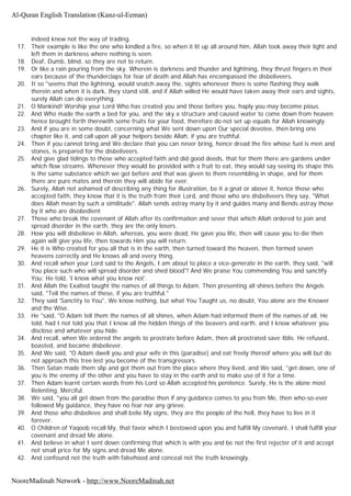 indeed knew not the way of trading.
17. Their example is like the one who kindled a fire, so when it lit up all around him, Allah took away their light and
left them in darkness where nothing is seen.
18. Deaf, Dumb, blind, so they are not to return.
19. Or like a rain pouring from the sky. Wherein is darkness and thunder and lightning, they thrust fingers in their
ears because of the thunderclaps for fear of death and Allah has encompassed the disbeliveers.
20. It so "seems that the lightning, would snatch away the, sights whenever there is some flashing they walk
therein and when it is dark, they stand still, and if Allah willed He would have taken away their ears and sights,
surely Allah can do everything.
21. O Mankind! Worship your Lord Who has created you and those before you, haply you may become pious.
22. And Who made the earth a bed for you, and the sky a structure and caused water to come down from heaven
hence brought forth therewith some fruits for your food, therefore do not set up equals for Allah knowingly.
23. And if you are in some doubt, concerning what We sent down upon Our special devotee, then bring one
chapter like it, and call upon all your helpers beside Allah, if you are truthful.
24. Then if you cannot bring and We declare that you can never bring, hence dread the fire whose fuel is men and
stones, is prepared for the disbeliveers.
25. And give glad tidings to those who accepted faith and did good deeds, that for them there are gardens under
which flow streams. Whenever they would be provided with a fruit to eat, they would say seeing its shape this
is the same substance which we got before and that was given to them resembling in shape, and for them
there are pure mates and therein they will abide for ever.
26. Surely, Allah not ashamed of describing any thing for illustration, be it a gnat or above it, hence those who
accepted faith, they know that it is the truth from their Lord, and those who are disbeliveers they say, "What
does Allah mean by such a similitude". Allah sends astray many by it and guides many and Bends astray those
by it who are disobedient
27. Those who break the covenant of Allah after its confirmation and sever that which Allah ordered to join and
spread disorder in the earth, they are the only losers.
28. How you will disbelieve in Allah, whereas, you were dead, He gave you life, then will cause you to die then
again will give you life, then towards Him you will return.
29. He it is Who created for you all that is in the earth, then turned toward the heaven, then formed seven
heavens correctly and He knows all and every thing.
30. And recall when your Lord said to the Angels, I am about to place a vice-generate in the earth, they said, "will
You place such who will spread disorder and shed blood'? And We praise You commending You and sanctify
You; He told, 'I know what you know not'.
31. And Allah the Exalted taught the names of all things to Adam. Then presenting all shines before the Angels
said, "Tell the names of these, if you are truthful."
32. They said 'Sanctity to You", We know nothing, but what You Taught us, no doubt, You alone are the Knower
and the Wise.
33. He "said, "O Adam tell them the names of all shines, when Adam had informed them of the names of all, He
told, had I not told you that I know all the hidden things of the beavers and earth, and I know whatever you
disclose and whatever you hide.
34. And recall, when We ordered the angels to prostrate before Adam, then all prostrated save Iblis. He refused,
boasted, and became disbeliever.
35. And We said, "O Adam dwell you and your wife in this (paradise) and eat freely thereof where you will but do
not approach this tree lest you become of the transgressors.
36. Then Satan made them slip and got them out from the place where they lived, and We said, "get down, one of
you is the enemy of the other and you have to stay in the earth and to make use of it for a time.
37. Then Adam learnt certain words from his Lord so Allah accepted his penitence. Surely, He is the alone most
Relenting, Merciful.
38. We said, "you all get down from the paradise then if any guidance comes to you from Me, then who-so-ever
followed My guidance, they have no fear nor any grieve.
39. And those who disbelieve and shall belie My signs, they are the people of the hell, they have to live in it
forever.
40. O Children of Yaqoob recall My, that favor which I bestowed upon you and fulfill My covenant, I shall fulfill your
covenant and dread Me alone.
41. And believe in what I sent down confirming that which is with you and be not the first rejecter of it and accept
not small price for My signs and dread Me alone.
42. And confound not the truth with falsehood and conceal not the truth knowingly.
Al-Quran English Translation (Kanz-ul-Eeman)
NooreMadinah Network - http://www.NooreMadinah.net
 