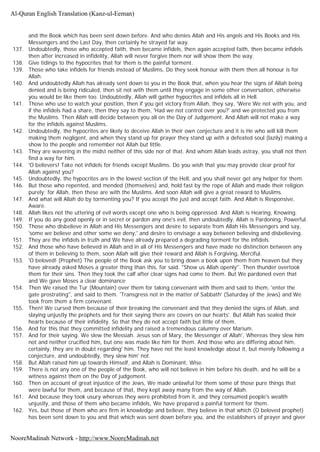 and the Book which has been sent down before. And who denies Allah and His angels and His Books and His
Messengers and the Last Day, then certainly he strayed far way.
137. Undoubtedly, those who accepted faith, then became infidels, then again accepted faith, then became infidels
then after increased in infidelity, Allah will never forgive them nor will show them the way.
138. Give tidings to the hypocrites that for them is the painful torment.
139. Those who take infidels for friends instead of Muslims, Do they seek honour with them then all honour is for
Allah.
140. And undoubtedly Allah has already sent down to you in the Book that, when you hear the signs of Allah being
denied and is being ridiculed, then sit not with them until they engage in some other conversation, otherwise
you would be like them too. Undoubtedly, Allah will gather hypocrites and infidels all in Hell.
141. Those who use to watch your position, then if you get victory from Allah, they say, 'Were We not with you, and
if the infidels had a share, then they say to them, 'Had we not control over you?' and we protected you from
the Muslims. Then Allah will decide between you all on the Day of Judgement. And Allah will not make a way
for the infidels against Muslims.
142. Undoubtedly, the hypocrites are likely to deceive Allah in their own conjecture and it is He who will kill them
making them negligent, and when they stand up for prayer they stand up with a defeated soul (lazily) making a
show to the people and remember not Allah but little.
143. They are wavering in the midst neither of this side nor of that. And whom Allah leads astray, you shall not then
find a way for him.
144. 'O believers! Take not infidels for friends except Muslims. Do you wish that you may provide clear proof for
Allah against you?
145. Undoubtedly, the hypocrites are in the lowest section of the Hell, and you shall never get any helper for them.
146. But those who repented, and mended (themselves) and, hold fast by the rope of Allah and made their religion
purely; for Allah, then these are with the Muslims. And soon Allah will give a great reward to Muslims.
147. And what will Allah do by tormenting you? If you accept the just and accept faith. And Allah is Responsive,
Aware.
148. Allah likes not the uttering of evil words except one who is being oppressed. And Allah is Hearing, Knowing.
149. If you do any good openly or in secret or pardon any one's evil, then undoubtedly, Allah is Pardoning, Powerful.
150. Those who disbelieve in Allah and His Messengers and desire to separate from Allah His Messengers and say,
'some we believe and other some we deny,' and desire to envisage a way between believing and disbelieving.
151. They are the infidels in truth and We have already prepared a degrading torment for the infidels.
152. And those who have believed in Allah and in all of His Messengers and have made no distinction between any
of them in believing to them, soon Allah will give their reward and Allah is Forgiving, Merciful.
153. 'O beloved! (Prophet) The people of the Book ask you to bring down a book upon them from heaven but they
have already asked Moses a greater thing than this, for said. "Show us Allah openly''. Then thunder overtook
them for their sins. Then they took the calf after clear signs had come to them. But We pardoned even that
and We gave Moses a clear dominance
154. Then We raised the Tur (Mountain) over them for taking convenant with them and said to them, 'enter the
gate prostrating'', and said to them. 'Transgress not in the matter of Sabbath' (Saturday of the Jews) and We
took from them a firm convenant.
155. Then! We cursed them because of their breaking the convenant and that they denied the signs of Allah, and
slaying unjustly the prophets and for their saying there are covers on our hearts'. But Allah has sealed their
hearts because of their infidelity. So that they do not accept faith but little of them.
156. And for this that they committed infidelity and raised a tremendous calumny over Marium.
157. And for their saying. We slew the Messiah. Jesus son of Mary, the Messenger of Allah', Whereas they slew him
not and neither crucified him, but one was made like him for them. And those who are differing about him,
certainly, they are in doubt regarding' him. They have not the least knowledge about it, but merely following a
conjecture, and undoubtedly, they slew him' not.
158. But Allah raised him up towards Himself, and Allah is Dominant, Wise.
159. There is not any one of the people of the Book, who will not believe in him before his death, and he will be a
witness against them on the Day of judgement.
160. Then on account of great injustice of the Jews, We made unlawful for them some of those pure things that
were lawful for them, and because of that, they kept away many from the way of Allah.
161. And because they took usury whereas they were prohibited from it, and they consumed people's wealth
unjustly, and those of them who became infidels, We have prepared a painful torment for them.
162. Yes, but those of them who are firm in knowledge and believe, they believe in that which (O beloved prophet)
has been sent down to you and that which was sent down before you, and the establishers of prayer and giver
Al-Quran English Translation (Kanz-ul-Eeman)
NooreMadinah Network - http://www.NooreMadinah.net
 