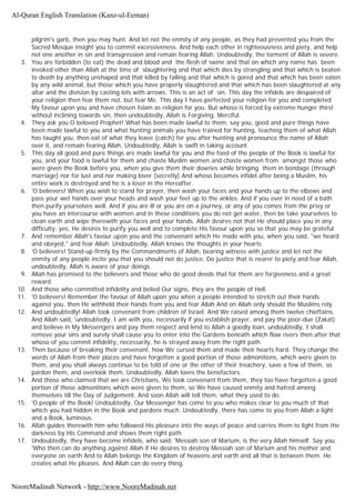 pilgrim's garb, then you may hunt. And let not the enmity of any people, as they had prevented you from the
Sacred Mosque insight you to commit excessiveness. And help each other in righteousness and piety, and help
not one another in sin and transgression and remain fearing Allah. Undoubtedly, the torment of Allah is severe.
3. You are forbidden (to eat) the dead and blood and the flesh of swine and that on which any name has been
invoked other than Allah at the time of slaughtering and that which dies by strangling and that which is beaten
to death by anything unshaped and that killed by falling and that which is gored and that which has been eaten
by any wild animal, but those which you have properly slaughtered and that which has been slaughtered at any
altar and the division by casting lots with arrows. This is an act of sin. This day the infidels are despaired of
your religion then fear them not, but fear Me. This day I have perfected your religion for you and completed
My favour upon you and have chosen Islam as religion for you. But whoso is forced by extreme hunger thirst
without inclining towards sin, then undoubtedly, Allah is Forgiving, Merciful.
4. They ask you O beloved Prophet! What has been made lawful to them, say you, good and pure things have
been made lawful to you and what hunting animals you have trained for hunting, teaching them of what Allah
has taught you, then eat of what they leave (catch) for you after hunting and pronounce the name of Allah
over it, and remain fearing Allah, Undoubtedly, Allah is swift in taking account.
5. This day all good and pure things are made lawful for you and the food of the people of the Book is lawful for
you, and your food is lawful for them and chaste Muslim women and chaste women from amongst those who
were given the Book before you, when you give them their dowries while bringing them in bondage (through
marriage) nor for lust and nor making lover (secretly) And whoso becomes infidel after being a Muslim, his
entire work is destroyed and he is a loser in the Hereafter.
6. 'O believers! When you wish to stand for prayer, then wash your faces and your hands up to the elbows and
pass your wet hands over your heads and wash your feet up to the ankles. And if you ever in need of a bath
then purify yourselves well. And if you are ill or you are on a journey, or any of you comes from the privy or
you have an intercourse with women and in these conditions you do not get water, then be take yourselves to
clean earth and wipe therewith your faces and your hands. Allah desires not that He should place you in any
difficulty, yes, He desires to purify you well and to complete His favour upon you so that you may be grateful
7. And remember Allah's favour upon you and the convenant which He made with you, when you said, "we heard
and obeyed," and fear Allah. Undoubtedly, Allah knows the thoughts in your hearts
8. 'O believers! Stand-up firmly by the Commandments of Allah, bearing witness with justice and let not the
enmity of any people incite you that you should not do justice. Do justice that is nearer to piety and fear Allah,
undoubtedly, Allah is aware of your doings.
9. Allah has promised to the believers and those who do good deeds that for them are forgiveness and a great
reward.
10. And those who committed infidelity and belied Our signs, they are the people of Hell.
11. 'O believers! Remember the favour of Allah upon you when a people intended to stretch out their hands
against you, then He withheld their hands from you and fear Allah And on Allah only should the Muslims rely.
12. And undoubtedly! Allah took convenant from children of Israel. And We raised among them twelve chieftains.
And Allah said, 'undoubtedly, I am with you, necessarily if you establish prayer, and pay the poor-due (Zakat)
and believe in My Messengers and pay them respect and lend to Allah a goodly loan, undoubtedly, I shall
remove your sins and surely shall cause you to enter into the Gardens beneath which flow rivers then after that
whoso of you commit infidelity, necessarily, he is strayed away from the right path.
13. Then because of breaking their convenant, how We cursed them and made their hearts hard. They change the
words of Allah from their places and have forgotten a good portion of those admonitions, which were given to
them, and you shall always continue to be told of one or the other of their treachery, save a few of them, so
pardon them, and overlook them. Undoubtedly, Allah loves the benefactors.
14. And those who claimed that we are Christians, We took convenant from them, they too have forgotten a good
portion of those admonitions which were given to them, so We have caused enmity and hatred among
themselves till the Day of Judgement. And soon Allah will tell them, what they used to do.
15. 'O people of the Book! Undoubtedly, Our Messenger has come to you who makes clear to you much of that
which you had hidden in the Book and pardons much. Undoubtedly, there has come to you from Allah a light
and a Book, luminous.
16. Allah guides therewith him who followed His pleasure into the ways of peace and carries them to light from the
darkness by His Command and shows them right path.
17. Undoubtedly, they have become infidels, who said, 'Messiah son of Marium, is the very Allah himself. Say you.
'Who then can do anything against Allah if He desires to destroy Messiah son of Marium and his mother and
everyone on earth And to Allah belongs the Kingdom of heavens and earth and all that is between them. He
creates what He pleases. And Allah can do every thing.
Al-Quran English Translation (Kanz-ul-Eeman)
NooreMadinah Network - http://www.NooreMadinah.net
 