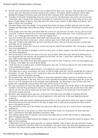 18. And the Jews and Christians said We are sons of Allah and His dear ones'. Say you; 'why then does He torment
you for your sins'? But you are human beings of His creations. He forgives whom He pleases. And to Allah
belongs the Kingdom of heavens and earth and all that is between them. And towards Him is the return.
19. 'O people of the Book! Undoubtedly, there has come to you Our this Messenger who makes clear to you Our
Commands, after a break of the coming of messenger for a long time lest you say' 'there came not to us any
bearer of glad tidings or Warner, then now there has come to you a bearer of glad tidings and Warner. And
Allah is Potent over everything.
20. And when Moses said to his people, ''O my people! Remember the favour of Allah upon you that He made
amongst you Messengers and made you Kings, and gave you that which He gave not this day to anyone in the
world.'
21. 'O my people! Enter this Holy Land which Allah has written for you and turn not back, for you will turn in loss.
22. They said, 'O Moses! Therein there are most powerful people, and we shall never enter it until they go forth
from it, yes, if they go forth from there, then we shall go there.
23. Two men of those who feared Allah whom Allah had favoured said, 'enter the gate forcibly against them, if you
enter the gate then there is only yours, victory, and put your trust in Allah only, if you believe.
24. They said, 'O Moses! We shall never go there until they are there, then go forth you and your Lord and you
both fight, we are sitting here'.
25. Moses submitted, 'O my Lord! I have no control over any but myself and my bother then You keep us separate
from these disobedients
26. Allah said, 'then that land is forbidden to them for forty years, let them wander in the land, therefore grieve not
over these disobedients.
27. And narrate you to them the true news of the two sons of Adam, when they each offered an offering then it
was accepted from one and was not accepted from the other. Ho said, I swear that I shall kill you'. The other
said, 'Allah accepts only from God fearing'.
28. Undoubtedly, if you shall stretch your hand against me to kill me, then I shall not stretch my hand against you
to kill you, I fear Allah, the Lord of all the Worlds.
29. I wish that my sin as well as your sin both should go to your side, so that you may be the man of Hell and this
is the punishment of unjust.
30. Then his soul induced him to kill his brother, so he killed him and remained in losers.
31. Then Allah sent a raven, scratching in the earth, so that he might show him, how he should hide the corpse of
his brother. He said, 'Oh woe is me! I could not be able even like this raven so that I may hide the corpse of
my brother, then he remained repenting.
32. On account of this. We wrote for the children of Israel that whosoever killed a soul not to retaliate for a soul,
nor for creating disorder in the land, then it is as if he had killed all mankinds. And whoso gave life to one soul,
then it is as if he had given life to all mankinds. And undoubtedly, Our Messengers came to them with clear
proofs then undoubtedly, many of them after that commit excess in the land.
33. The only recompense of those who fight against Allah and His Messenger and wander about in the land making
mischief is this that they all should he slain or he crucified or their hands of one side and the feet of the other
side be cut off or be sent far away from the land This is their disgrace in the world and in the Hereafter for
them there is great torment.
34. But those who repented before you have control over them then know that Allah is Forgiving. Merciful.
35. 'O believers! Fear Allah and seek the means of approach to Him and strive in His way haply you may get
prosperity.
36. Undoubtedly, those who became infidels possessed all that is in the earth and as much over again to ransom
themselves thereby from the torment of the Day of Judge meet, it shall not be accepted from them and for
them is the painful torment.
37. They will wish to come out of the Hell but they will not be able to come out of it, and for them is the lasting
punishment.
38. And whoso the man or the woman is a thief, then cut off their hands, the recompense for what they have
done, a punishment from Allah And Allah is Dominant, Wise.
39. Then whoso repents after his injustice and amends then Allah will turn to him with His Mercy, Undoubtedly,
Allah is Forgiving, Merciful.
40. Do you not know that to Allah belongs the Kingdom of heavens and earth? He punishes whom He pleases. And
Allah can do everything.
41. 'O Messenger! Let not those grieve you who run towards infidelity, some of those who say with their mouths,
we have accepted faith. And their hearts are not Muslims, and some of the Jews who listen falsehood very well
and listen very well to other people who have not come to you. They change the words of Allah from their
Al-Quran English Translation (Kanz-ul-Eeman)
NooreMadinah Network - http://www.NooreMadinah.net
 