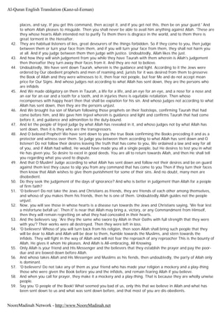 places, and say, If you get this command, then accept it, and if you get not this, then be on your guard.' And
to whom Allah pleases to misguide. Then you shall never be able to avail him anything against Allah. 'These are
they whose hearts Allah intended not to purify To them there is disgrace in the world, and to them there is
great torment in the Hereafter.
42. They are habitual listeners of lies, great devourers of the things forbidden. So if they come to you, then judge
between them or turn your face from them, and if you will turn your face from them, they shall not harm you
at all. And if you judge between them then judge with justice. Undoubtedly, Allah likes the just.
43. And how they will wish judgement from you while they have Taurah with them wherein is Allah's judgement
then thereafter they turn away their faces from it. And they are not to believe.
44. Undoubtedly, We have sent down Taurah, wherein is the guidance and light. According to it the Jews were
ordered by Our obedient prophets and men of reaming and, jurists for it was desired from them to preserve
the Book of Allah and they were witnesses to it, then fear not people, but fear Me and do not accept mean
price for Our Signs. And whoso judges not according to what Allah has sent down, they are the persons who
are infidels
45. And We made obligatory on them in Taurah, a life for a life, and an eye for an eye, and a nose for a nose and
an ear for an ear and a tooth for a tooth, and in injuries there is equitable retaliation. Then whoso
recompenses with happy heart then that shall be expiation for his sin. And whoso judges not according to what
Allah has sent down, then they are the persons unjust.
46. And We brought Isa son of Marium following those prophets on their footsteps, confirming Taurah that had
come before him, and We gave him Injeel wherein is guidance and light and confirms Taurah that had come
before it, and guidance and admonition to the duty-bound.
47. And let the people of Injeel judge by what Allah has revealed in it, and whoso judges not by what Allah has
sent down, then it is they who are the transgressors.
48. And O beloved Prophet! We have sent down to you the true Book confirming the Books preceding it and as a
protector and witness over them. So judge you between them according to what Allah has sent down and O
listener! Do not follow their desires leaving the truth that has come to you, We ordained a law and way for all
of you, and if Allah had willed, He would have made you all a single people, but He desires to test you in what
He has given you. So desire to excel in good deeds. You are all to return towards Allah, and then He shall tell
you regarding what you used to dispute.
49. And that O Muslim! Judge according to what Allah has sent down and follow not their desires and be on guard
against them lest they cause to slip you from any command that has come to you Then if they turn their faces
then know that Allah wishes to give them punishment for some of their sins. And no doubt, many men are
disobedient.
50. Do they seek the judgement of the days of ignorance? And who is better in judgement than Allah for a people
of firm faith?
51. 'O believer! Do not take the Jews and Christians as friends, they are friends of each other among themselves,
and whoso of you makes them his friends, then he is one of them. Undoubtedly Allah guides not the people
unjust.
52. Now, you will see those in whose hearts is a disease run towards the Jews and Christians saying, 'We fear lest
a misfortune befall us'. Then it' is near that Allah may bring a, victory, or any Commandment from Himself,
then they will remain regretting on what they had concealed in their hearts.
53. And the believers say. 'Are they the same who swore by Allah in their Oaths with full strength that they were
with you'? Their works were all destroyed. Then they were left in loss.
54. 'O believers! Whoso of you will turn back from his religion, then soon Allah shall bring such people that they
will be dear to Allah and Allah will be dear to them, humble towards the Muslims, and stern towards the
infidels. They will fight in the way of Allah and will not fear the reproach of any reproacher This is the bounty of
Allah, He gives it whom He pleases. And Allah is All-embracing, All Knowing.
55. Only Allah is your friend and His Messenger and the believers that they establish the prayer and pay the poor-
due and are bowed down before Allah.
56. And whoso takes Allah and His Messenger and Muslims as his fiends, then undoubtedly, the party of Allah only
is dominant.
57. 'O believers! Do not take any of them as your friend who has made your religion a mockery and a play-thing
those who were given the Book before you and the infidels, and remain fearing Allah if you believe.
58. And when you call for prayer, they make it a mockery and a play-thing. That is because they are wholly unwise
people.
59. Say you 'O people of the Book! What seemed you bad of us, only this that we believe in Allah and what has
been sent down to us and what was sent down before, and that most of you are dis-obedients.
Al-Quran English Translation (Kanz-ul-Eeman)
NooreMadinah Network - http://www.NooreMadinah.net
 