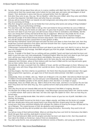 60. Say you, 'shall I tell you about those who are in a worse condition with Allah than this? Those whom Allah has
cursed and on them has caused anger and of whom He has made apes and swine and worshippers of devil
(Satan). Their destination is worse and they are astrayed farther from the right path.
61. And when they come to you, they say, 'We are Muslims,' while they were infidel; when they came and infidels
too when they departed. And Allah knows well what they are concealing.
62. And you will see many of them run towards sin and transgression and eating what is forbidden. Undoubtedly
they are practising evil things
63. Why their clergymen and priests do not forbid then from uttering sinful words and eating of things forbidden''
Undoubtedly. They are performing evil things.
64. The Jews have said, the hand of Allah is tied up, their own hands he tied up and there be curse of Allah on
them for their uttering, but His hands are wide open. He gives how He pleases, And O beloved Prophet! What
has been sent down to you from your Lord will increase many of them in wickedness and infidelity. And We
have cast among them enmity and hatred till the Day of Judgement. Whenever they kindle the fire of war,
Allah extinguishes it and run about in the land for mischief. And Allah loves not the mischief mongers.
65. And had the people of the Book believed and been duty-bound. Then indeed We would have removed their
sins and We would surely have caused them to enter gardens of Bliss.
66. And had they maintained Taurah and Injeel and what has been sent down to them from their Lord, then they
would have received subsistence from above and from beneath their feet. A party among them is moderate
and most of them are doing most evil things.
67. 'O Messenger! Communicate that which has been sent down to you from your Lord. And if it is not so, then you
have not conveyed His any message. And Allah will guard you from the people. Undoubtedly, Allah gives not
way to the infidels.
68. Say you, 'O people of the Book! You are nothing until you establish Taurah and Injeel and what has been sent
down to you from your Lord. And undoubtedly, O beloved Prophet! What has been sent down to you from your
Lord, will increase many of them in wickedness and infidelity, then grieve not for the infidels.
69. Undoubtedly, those who call themselves Muslims and in the same way the Jews and worshipers of stars
(Sabaeans) and Christians, whoso of them believes with true heart in Allah and the Last Day and works good,
then on them neither there is any fear nor any grief.
70. Undoubtedly, We took a covenant from the children of Israel, and We sent Messengers to them. Whenever any
Messenger came with those things which their soul did not desire, they belied a party (of them) and another
they slain.
71. And they imagine, that there shall be no punishment, (for them) then they became blind and deaf, then again
Allah accepted their repentance, yet again most of them became blind and deaf. And Allah is seeing their
works.
72. Undoubtedly, those are infidels, who say, "Masih son of Maryam is the very Allah'. And whereas Masih had said
'O children of lsrail worship Allah, my Lord and your Lord Undoubtedly, whoso. Associates anyone with Allah,
then Allah has forbidden paradise to him and his abode is Hell. And there is no helper of unjust.
73. Undoubtedly, those are infidels who say, 'Allah is third of the three Gods, and there is no God but the one God.
And if they desist not from what they say, then a painful torment shall surely befall to those who will die as
infidels.
74. Then why they do not turn towards Allah and ask His Forgiveness? And Allah is Forgiving, Merciful.
75. The Messiah son of Mary was not but a Messenger, many Messengers passed away before him. And his mother
is a truthful woman. Both used to take food. See how clear signs We explain for them, then see how they are
turned away.
76. Say you, 'Do you worship beside Allah, that which is neither master of your loss nor of profit. And Allah is the
Hearing, the knowing.
77. 'O people of the Book! Exceed not the limits in your religion unjustly, and follow not the desires of a people
who have already gone astray and caused many to go astray and have strayed away from the right path.
78. Cursed were those who committed infidelity from amongst the children of Israel by the tongue of Daud and Isa
son of Maryam. This reward because of their dis-obedience and transgression.
79. Whatever bad they did they did not prohibit one other among themselves. Necessarily, they used to do evil
things
80. You will see many of them befriend infidels. What an evil thing they have sent forth for themselves that Allah's
Wrath fell upon them and they shall dwell in torment forever.
81. And if they had believed in Allah and this prophet and what has been sent down to him, then they would not
have taken the infidels as friends but, many of them are disobedients.
82. You shall surely find the Jews and polytheist the bitterest enemies of Muslims, and surely you shall find the
Al-Quran English Translation (Kanz-ul-Eeman)
NooreMadinah Network - http://www.NooreMadinah.net
 