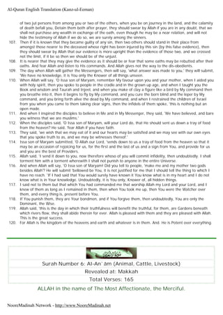 of two jut persons from among you or two of the others, when you be on journey in the land, and the calamity
of death befall you, Detain them both after prayer, they should swear by Allah if you are in any doubt, that we
shall not purchase any wealth in exchange of the oath, even though he may be a near relation, and will not
hide the testimony of Allah if we do so, we are surely among the sinners.
107. Then if it is known that they became guilty of any sin, then two others should stand in their place from
amongst those nearer to the deceased whose right has been injured by this sin (by this false evidence), then
they should swear by Allah that our evidence is more upright than the evidence of those two, and we crossed
not the limit, if it be so then we should be of the unjust.
108. It is nearer that they may give the evidence as it should be or fear that some oaths may be rebutted after their
oaths. And fear Allah and listen to His commands. And Allah gives not the way to the dis-obedients.
109. The day when Allah will gather the Messengers, then will say, 'what answer was made to you,' they will submit,
'We have no knowledge, it is You only the Knower of all things unseen.
110. When Allah will say, 'O Issa son of Maryam, remember My favour upon you and your mother, when I aided you
with holy spirit, then you spoke to people in the cradle and in the grown up age, and when I taught you the
Book and wisdom and Taurah and Injeel, and when you make of clay a figure like a bird by My command then
you breathe into it, then it begins to fly by My command, and you cure the born blind and the leper by My
command, and you bring forth alive the dead by My command, and when I restrained the children of Israel
from you when you came to them taking clear signs, then the infidels of them spoke, 'this is nothing but an
open made.
111. And when I inspired the disciples to believe in Me and in My Messenger, they said, 'We have believed, and bare
you witness that we are muslims.'
112. When the disciples said, 'O Issa son of Maryam, will your Lord do, that He should sent us down a tray of food
from the heaven? He said, 'fear Allah if you have faith.
113. They said, 'we wish that we may eat of it and our hearts may be satisfied and we may see with our own eyes
that you spoke truth to as, and we may be witnesses thereof.'
114. Issa son of Maryam submitted, 'O Allah our Lord, 'sends down to us a tray of food from the heaven so that it
may be an occasion of rejoicing for us, for the first and the last of us and a sign from You, and provide for us
and you are the best of Providers.
115. Allah said, 'I send it down to you, now therefore whoso of you will commit infidelity, then undoubtedly. I shall
torment him with a torment wherewith I shall not punish to anyone in the entire Universe.
116. And when Allah will say, 'O Issa son of Maryam! Did you tell to people, 'make me and my mother two gods
besides Allah'? He will submit 'bellowed be You, it is not justified for me that I should tell the thing to which I
have no reach. 'If I had said that You would surely have known it You know what is in my heart and I do not
know what is in Your knowledge. Undoubtedly, it is You only, Knower of, all hidden things.
117. I said not to them but that which You had commanded me that worship Allah my Lord and your Lord, and I
knew of them as long as I remained in them, then when You took me up, then You were the Watcher over
them, and every thing is, present before You.
118. If You punish them, they are Your bondmen, and if You forgive them, then undoubtedly, You are only the
Dominant, the Wise.
119. Allah said, 'this is the day in which their truthfulness will benefit the truthful, for them, are Gardens beneath
which rivers flow, they shall abide therein for ever. Allah is pleased with them and they are pleased with Allah.
This is the great success.
120. For Allah is the kingdom of the heavens and earth and whatever is in them. And. He is Potent over everything.
Surah Number 6: Al-An`âm (Animal, Cattle, Livestock)
Revealed at: Makkah
Total Verses: 165
ALLAH in the name of The Most Affectionate, the Merciful.
Al-Quran English Translation (Kanz-ul-Eeman)
NooreMadinah Network - http://www.NooreMadinah.net
 