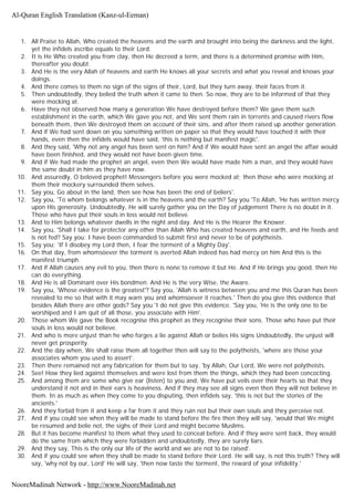 1. All Praise to Allah, Who created the heavens and the earth and brought into being the darkness and the light,
yet the infidels ascribe equals to their Lord.
2. It is He Who created you from clay, then He decreed a term, and there is a determined promise with Him,
thereafter you doubt.
3. And He is the very Allah of heavens and earth He knows all your secrets and what you reveal and knows your
doings.
4. And there comes to them no sign of the signs of their, Lord, but they turn away, their faces from it.
5. Then undoubtedly, they belied the truth when it came to then. So now, they are to be informed of that they
were mocking at.
6. Have they not observed how many a generation We have destroyed before them? We gave them such
establishment in the earth, which We gave you not, and We sent them rain in torrents and caused rivers flow
beneath them, then We destroyed them on account of their sins, and after them raised up another generation.
7. And if We had sent down on you something written on paper so that they would have touched it with their
hands, even then the infidels would have said, 'this is nothing but manifest magic'.
8. And they said, 'Why not any angel has been sent on him? And if We would have sent an angel the affair would
have been finished, and they would not have been given time.
9. And if We had made the prophet an angel, even then We would have made him a man, and they would have
the same doubt in him as they have now.
10. And assuredly, O beloved prophet! Messengers before you were mocked at; then those who were mocking at
them their mockery surrounded them selves.
11. Say you, Go about in the land, then see how has been the end of beliers'.
12. Say you, 'To whom belongs whatever is in the heavens and the earth? Say you 'To Allah, 'He has written mercy
upon His generosity. Undoubtedly, He will surely gather you on the Day of judgement There is no doubt in it.
Those who have put their souls in loss would not believe.
13. And to Him belongs whatever dwells in the night and day. And He is the Hearer the Knower.
14. Say you, 'Shall I take for protector any other than Allah Who has created heavens and earth, and He feeds and
is not fed? Say you; I have been commanded to submit first and never to be of polytheists.
15. Say you; 'If I disobey my Lord then, I fear the torment of a Mighty Day'.
16. On that day, from whomsoever the torment is averted Allah indeed has had mercy on him And this is the
manifest triumph.
17. And if Allah causes any evil to you, then there is none to remove it but He. And if He brings you good, then He
can do everything.
18. And He is all Dominant over His bondmen. And He is the very Wise, the Aware.
19. Say you, 'Whose evidence is the greatest'? Say you, 'Allah is witness between you and me this Quran has been
revealed to me so that with it may warn you and whomsoever it reaches.' Then do you give this evidence that
besides Allah there are other gods? Say you 'I do not give this evidence. 'Say you, 'He is the only one to be
worshiped and I am quit of all those, you associate with Him'.
20. Those whom We gave the Book recognise this prophet as they recognise their sons. Those who have put their
souls in loss would not believe.
21. And who is more unjust than he who forges a lie against Allah or belies His signs Undoubtedly, the unjust will
never get prosperity.
22. And the day when, We shall raise them all together then will say to the polytheists, 'where are those your
associates whom you used to assert'.
23. Then there remained not any fabrication for them but to say, 'by Allah, Our Lord, We were not polytheists.
24. See! How they lied against themselves and were lost from them the things, which they had been concocting.
25. And among them are some who give ear (listen) to you and, We have put veils over their hearts so that they
understand it not and in their ears is heaviness. And if they may see all signs even then they will not believe in
them. In as much as when they come to you disputing, then infidels say, 'this is not but the stories of the
ancients.'
26. And they forbid from it and keep a far from it and they ruin not but their own souls and they perceive not.
27. And if you could see when they will be made to stand before the fire then they will say, 'would that We might
be resumed and belie not, the sighs of their Lord and might become Muslims.
28. But it has become manifest to them what they used to conceal before. And if they were sent back, they would
do the same from which they were forbidden and undoubtedly, they are surely liars.
29. And they say, This is the only our life of the world and we are not to be raised'.
30. And if you could see when they shall be made to stand before their Lord. He will say, is not this truth? They will
say, 'why not by our, Lord' He will say, 'then now taste the torment, the reward of your infidelity.'
Al-Quran English Translation (Kanz-ul-Eeman)
NooreMadinah Network - http://www.NooreMadinah.net
 