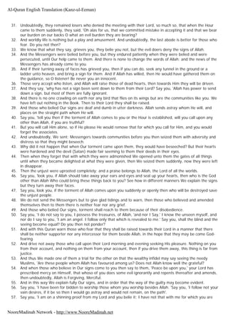 31. Undoubtedly, they remained losers who denied the meeting with their Lord, so much so, that when the Hour
came to them suddenly, they said, 'Oh alas for us, that we committed mistake in accepting it and that we bear
our burden on our backs O what an evil burden they are bearing?
32. And worldly life is nothing but a play and amusement. And undoubtedly, the last abode is better for those who
fear. Do you not then?
33. We know that what they say, grieves you, they belie you not, but the evil doers deny the signs of Allah.
34. And the Messengers were belied before you, but they endured patiently when they were belied and were
persecuted, until Our help came to them. And there is none to change the words of Allah; and the news of the
Messengers has already come to you.
35. And if their turning away of faces has grieved you, then if you can do, seek any tunnel in the ground or a
ladder unto heaven, and bring a sign for them. And if Allah has willed, then He would have gathered them on
the guidance, so O listener! Be never you an innocent.
36. Those very accept who listen, and Allah will raise those of dead hearts, then towards Him they will be driven.
37. And they say, 'why has not a sign been sent down to them from their Lord? Say you, 'Allah has power to send
down a sign, but most of them are fully ignorant.
38. And there is no one crawling on earth nor any bird that flies on its wings but are the communities like you. We
have left out nothing in the Book. Then to their Lord they shall be raised.
39. And those who belied Our signs are deaf and dumb in utter darkness. Allah sends astray whom He will, and
places on the straight path whom He will.
40. Say you, 'tell you then if the torment of Allah comes to you or the Hour is established, will you call upon any
other than Allah, if you are truthful?
41. But you will call Him alone, so if He please He would remove that for which you call for Him, and you would
forget the associates.
42. And undoubtedly, We sent; Messengers towards communities before you then seized them with adversity and
distress so that they might beseech.
43. Why did it not happen that when Our torment came upon them, they would have beseeched? But their hearts
were hardened and the devil (Satan) made fair seeming to them their deeds in their eyes.
44. Then when they forget that with which they were admonished We opened unto them the gates of all things
until when they became delighted at what they were given, then We seized them suddenly, now they were left
in disappear.
45. Then the unjust were uprooted completely; and a praise belongs to Allah, the Lord of all the worlds.
46. Say you, 'look you, if Allah should take away your ears and eyes and seal up your hearts, then who is the God
other than Allah Who could bring these things back to you? See how in different manners We explain the signs
but they turn away their faces.
47. Say you, look you, if the torment of Allah comes upon you suddenly or openly then who will be destroyed save
the unjust people.
48. We do not send the Messengers but to give glad tidings and to warn, then those who believed and amended
themselves then to them there is neither fear nor any grief.
49. And those who belied Our signs, torment shall reach to them because of their disobedience.
50. Say you, 'I do not say to you, I possess the treasures, of Allah, 'and nor I Say,' I know the unseen myself, and
nor do I say to you, 'I am an angel. I follow only that which is revealed to me.' Say you, shall the blind and the
seeing become equal? Do you then not ponder?
51. And with this Quran warn those who fear that they shall be raised towards their Lord in a manner that there
shall be neither supporter nor any intercessor for them beside Allah, in the hope that they may be come God-
fearing.
52. And drive not away those who call upon their Lord morning and evening seeking His pleasure. Nothing on you
from their account, and nothing on them from your account, then if you drive them away, this thing is far from
justice.
53. And thus We made one of them a trial for the other on that the wealthy infidel may say seeing the needy
Muslims, 'Are these people whom Allah has favoured among us? Does not Allah know well the grateful?
54. And when those who believe in Our signs come to you then say to them, 'Peace be upon you,' your Lord has
prescribed mercy on Himself, that whoso of you does some evil ignorantly and repents thereafter and amends,
then undoubtedly, Allah is Forgiving, Merciful.
55. And in this way We explain fully Our signs, and in order that the way of the guilty may become evident.
56. Say you, 'I have been for bidden to worship those whom you worship besides Allah. 'Say you, 'I follow not your
vain desires, if it be so then I would go astray and would not remain, on the path'.
57. Say you, 'I am on a shinning proof from my Lord and you belie it; I have not that with me for which you are
Al-Quran English Translation (Kanz-ul-Eeman)
NooreMadinah Network - http://www.NooreMadinah.net
 
