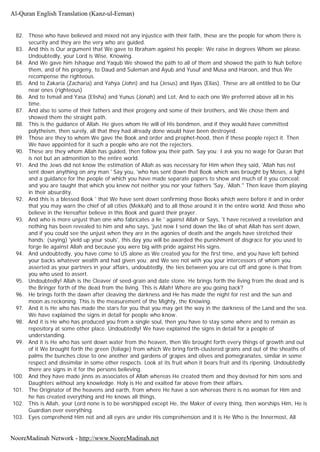82. Those who have believed and mixed not any injustice with their faith, these are the people for whom there is
security and they are the very who are guided.
83. And this is Our argument that We gave to Ibraham against his people; We raise in degrees Whom we please.
Undoubtedly, your Lord is Wise, Knowing.
84. And We gave him Ishaque and Yaqub We showed the path to all of them and showed the path to Nuh before
them, and of his progeny, to Daud and Suleman and Ayub and Yusuf and Musa and Haroon, and thus We
recompense the righteous.
85. And to Zakaria (Zacharia) and Yahya (John) and Isa (Jesus) and Ilyas (Elias). These are all entitled to be Our
near ones (righteous)
86. And to Ismail and Yasa (Elisha) and Yunus (Jonah) and Lot, And to each one We preferred above all in his
time.
87. And also to some of their fathers and their progeny and some of their brothers, and We chose them and
showed them the straight path.
88. This is the guidance of Allah. He gives whom He will of His bondmen, and if they would have committed
polytheism, then surely, all that they had already done would have been destroyed.
89. Those are they to whom We gave the Book and order and prophet-hood, then if these people reject it. Then
We have appointed for it such a people who are not the rejecters.
90. These are they whom Allah has guided, then follow you their path. Say you; I ask you no wage for Quran that
is not but an admonition to the entire world.
91. And the Jews did not know the estimation of Allah as was necessary for Him when they said, 'Allah has not
sent down anything on any man.' Say you, 'who has sent down that Book which was brought by Moses, a light
and a guidance for the people of which you have made separate papers to show and much of it you conceal;
and you are taught that which you knew not neither you nor your fathers 'Say, 'Allah.'' Then leave them playing
in their absurdity.
92. And this is a blessed Book ' that We have sent down confirming those Books which were before it and in order
that you may warn the chief of all cities (Mekkah) and to all those around it in the entire world. And those who
believe in the Hereafter believe in this Book and guard their prayer.
93. And who is more unjust than one who fabricates a lie ' against Allah or Says, 'I have received a revelation and
nothing has been revealed to him and who says, 'just now I send down the like of what Allah has sent down,
and if you could see the unjust when they are in the agonies of death and the angels have stretched their
hands; (saying) 'yield up your souls', this day you will be awarded the punishment of disgrace for you used to
forge lie against Allah and because you were big with pride against His signs.
94. And undoubtedly, you have come to US alone as We created you for the first time, and you have left behind
your backs whatever wealth and had given you; and We see not with you your intercessors of whom you
asserted as your partners in your affairs, undoubtedly, the ties between you are cut off and gone is that from
you who used to assert.
95. Undoubtedly! Allah is the Cleaver of seed-grain and date stone. He brings forth the living from the dead and is
the Bringer forth of the dead from the living. This is Allah! Where are you going back?
96. He brings forth the dawn after cleaving the darkness and He has made the night for rest and the sun and
moon as reckoning. This is the measurement of the Mighty, the Knowing.
97. And it is He who has made the stars for you that you may get the way in the darkness of the Land and the sea.
We have explained the signs in detail for people who know.
98. And it is He who has produced you from a single soul, then you have to stay some where and to remain as
repository at some other place. Undoubtedly! We have explained the signs in detail for a people of
understanding.
99. And it is He who has sent down water from the heaven, then We brought forth every things of growth and out
of it We brought forth the green (foliage) from which We bring forth-clustered grains and out of the sheaths of
palms the bunches close to one another and gardens of grapes and olives and pomegranates, similar in some
respect and dissimilar in some other respects. Look at its fruit when it bears fruit and its ripening. Undoubtedly
there are signs in it for the persons believing.
100. And they have made jinns as associates of Allah whereas He created them and they devised for him sons and
Daughters without any knowledge. Holy is He and exalted far above from their affairs.
101. The Originator of the heavens and earth, from where He have a son whereas there is no woman for Him and
he has created everything and He knows all things.
102. This is Allah, your Lord none is to be worshipped except He, the Maker of every thing, then worships Him, He is
Guardian over everything.
103. Eyes comprehend Him not and all eyes are under His comprehension and it is He Who is the Innermost, All
Al-Quran English Translation (Kanz-ul-Eeman)
NooreMadinah Network - http://www.NooreMadinah.net
 