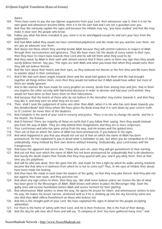Aware.
104. There have come to you the eye Opener arguments from your Lord, then whosoever saw it, then it is for his
own good and whosoever became blind, then it is for his own bad and I am not a guardian over you.
105. And thus We variously explain the signs and because the infidels may say, 'you have studied' and that We may
make it clear over the people who know.
106. Follow you what has been revealed to you, none is to be worshipped except He and turn your face from the
polytheists.
107. And had Allah willed they would not have committed polytheism and We made not you watcher over them, nor
are you an advocate over them.
108. And abuse not those whom they worship beside Allah because they will commit rudeness in respect of Allah
through their excessiveness and ignorance. Thus We have mace fair the deeds of every nation in their eyes,
then they have to return back towards their Lord and He will tell them what they used to do.
109. And they swear by Allah in their oath with utmost earnest that if there come to them any sign then they would
surely believe therein. Say you, 'The signs are with Allah and what you know that when they would come then
they will not believe therein.
110. And We turn about their hearts and their eyes, as they believed not therein at the first time and We leave them
to wander about in their contumacy.
111. And if We had sent down angels towards them and the dead had spoken to them and We had brought
together all things before them, even then they would not believe but if Allah would have willed, but most of
them are totally ignorant.
112. And in like manner We have made for every prophet an enemy, devils from among men and jinn, that in them
one inspires the other secretly with fabricated discourse in order to deceive and had your Lord wished, they
would not have done so then leave them on their fabrications.
113. And because that the hearts of those who do not believe in the Hereafter may incline towards it, and that they
may like it, and may earn sin what they are to earn.
114. Then, shall I seek the judgement of some one other than Allah, when it is He who has sent down towards you
this detailed Book? And those whom We have given the Book know that it is sent down by your Lord in truth;
so O' Listener' be never then of the doubters.
115. And Complete is the word of your Lord in veracity and justice. There is no one to change His words: and He is
the Hearer, the Knower.
116. And O listener! There are majority of those on earth that if you follow their saying, then they would mislead
you from the way of Allah. They are only behind their imaginations and they are in mere conjecture.
117. Your Lord knows well who has gone astray from His way, and He knows well the guided ones.
118. Then eat of that on which the name of Allah has been pronounced, if you believe in His signs.
119. And what happened to you that you should not eat out of that on which the name of Allah has been
pronounced. He has explained to you in detail what is forbidden to you, but when you be compelled to it? And
undoubtedly, many mislead by their own desires without knowing. Undoubtedly, your Lord knows well the
transgressors.
120. And leave the apparent and secret sins. Those who earn sin, soon they will get punishment of their earning.
121. And eat not that over which the name of Allah has not been pronounced for undoubtedly that is dis-obedience
And Surely the devils inspire their friends that they may quarrel with you, and if you obey them, then at that
time you are polytheist.
122. And will he who was dead, then We gave him life, and made for him a light by which he walks among mankind,
become like that who is in darkness from which he is not to come out? Thus, in the eyes of infidels their deeds
have been made fair looking.
123. And thus have We made in each town the leaders of the guilty, so that they may plot therein. And they plot not
but against their own souls, and they perceive not.
124. And when any sign comes to them, then they say, 'We shall never believe unless we receive the like of what
has been given to the Messengers of Allah. Allah knows well where to place His Messenger-ship. Soon the
guilty ones will receive humiliation before Allah and severe torment for their plotting.
125. And whomsoever Allah wishes to show the way, He opens his breast for Islam, and whomsoever wishes to lose
his way, He makes his breast narrow, straitened well as if he is climbing up into the sky forced by some one
else And thus Allah inflicts Punishment on those who believe not.
126. And this is the straight path of your Lord. We have explained the signs in detail for the people accepting
admonition.
127. For them is the home of safety with their Lord, and He is their Protector, this is the fruit of their doings.
128. And the day He will raise all of them and will say, 'O company of Jinn! You have gathered many men," and
Al-Quran English Translation (Kanz-ul-Eeman)
NooreMadinah Network - http://www.NooreMadinah.net
 