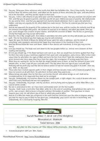 150. Say you, 'Bring your those witnesses who testify that Allah has forbidden this, 'then if they testify, then you O
listener! Bear not witness with them, and follow not the desires of those who belie Our signs, and who believe
not in the Hereafter, and they ascribe equals to their Lord.
151. Say you, 'Come I will rehearse to you what your Lord has forbidden to you, 'that you associate not anyone with
Him, and that you do good to parents, and that you kill not your children because of poverty. We shall provide
for you and for them, and that you approach not shameful deeds whichever them is open and whichever is
hidden; and slay not unjustly the life which Allah has made sacred. This has He ordered you that you may
understand.
152. And do not approach the property of the orphans but in the best way, until he reaches the maturity and fill up
the measure and weight with justice. We burden no soul but to its capacity, and when you speak, then say
just, event though it be a matter of your relative, and fulfil the covenant of Allah. This He has en-joined you
strictly that haply you may accept admonition.
153. And that, this is My' straight path, then follow it and follow not other paths for they will deviate you from His
path. This He has ordered you that haply you may be self-restrained.
154. Again We gave the Book to Moses for doing full favour upon him who is righteous, and the details of
everything, and a guidance and mercy that haply they may believe in the meeting of their Lord.
155. And this blessed Book We have sent down, follow it then and be self-restrained, so that you may receive
mercy.
156. Lest you should say, The book was sent down to the two peoples before us, and we were unaware of their
reading and teaching.
157. Or lest you should say, If the Book had been sent own to us, then we would have be better guided than they.'
So there has come to you a luminous argument from your Lord, and guidance, and a mercy. Who is then more
unjust than he who belies the signs of Allah and turns his face from them? Soon We shall punish those with
great torment who turns away their faces from Our signs, the recompense of turning away their faces.
158. What they are waiting for, but for this that the angels should come to them, or that the torment of your Lord
should come, or that a sign off your Lord will come? The day when that one sign of your Lord will come.
Believing will not profit any soul that did not believe before or had not earned any good in its belief. Then say
you. 'Wait, we also wait.'
159. Those who have created separate paths in their religion and have become many serfs O beloved prophet! You
have no concern at all with them. He will inform to them what they used to do.
160. Whoso brings one good, then for him there are ten like thereof, and whose brings an evil, shall not be
recompensed but to its equal and they shall not he wronged.
161. Say you, 'Undoubtedly, my Lord has shown me the straight path, a right religion, the creed of Ibrahim who was
aloof from every falsehood and was not a polytheist.'
162. Say you, 'Undoubtedly, my prayer, and my sacrifices, and my living and my dying are all for Allah Who is the
Lord of all the worlds.'
163. No one is associated to Him, so I have been commanded and I am the first muslim.
164. Say you, 'shall I seek a Lord other than Allah, while He is the Lord of everything. And whatever one earns it is
on his, own account. And no bearer of burden will bear the burden of another. Then you have to return
towards your Lord, He will inform you of that in, which you used to differ.
165. And He it is Who has made you vicegerent in the earth and has raised one over the other in degrees among
you that He may try you in what He has given you. Undoubtedly, your Lord is not late in tormenting, and
undoubtedly, He is necessarily Forgiving, Merciful.
Surah Number 7: Al-A`râf (The Heights)
Revealed at: Makkah
Total Verses: 206
ALLAH in the name of The Most Affectionate, the Merciful.
1. 'O beloved prophet! (Alif Lam, Mim, Saad.)
Al-Quran English Translation (Kanz-ul-Eeman)
NooreMadinah Network - http://www.NooreMadinah.net
 