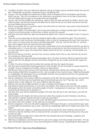 31. 'O children of Adam! Take your adornment whenever you go to mosque and eat and drink and do not cross the
limit. Undoubtedly, the persons crossing the limit are not liked by Him.
32. Say you, 'who has forbidden the adornment of Allah, which He brought forth for His bondmen and the pure
foods? Say you. 'That is for the believers in the world and is exclusively for them on the Day of Resurrection.
Thus We explain fully the signs for the people who have knowledge.
33. Say you, 'My Lord has forbidden the indecencies, which of them are open and which are hidden. And sin, and
unjust excesses, and that you associate with Allah that for which He has not sent down any warrant and that
you say of Allah what you know not.
34. And for every people there is a promise (been), then when their term will come, they cannot remain behind for
an hour nor they get ahead of it.
35. 'O children of Adam! If the Messengers come to you from among you, reciting to you My signs! Then whoso
refrains from evil and amends, on them there is neither any fear nor any grief.
36. And those who have belied Our signs and waxed proud against them, they are the people of Hell, in it they are
to abide.
37. Then who is more unjust than he who has forged lie against Allah or has belied His signs? They will receive
what is written in their lot till when Our Messengers came to them for taking away their souls, then they say to
them, 'where are those whom you used to worship beside Allah.' They say, 'they are lost from us.' and they
bear witness against their own souls that they were infidels.
38. Allah says to them, enter the same Fire where other communities of Jinn and mankind went before you when a
community enters it, it curses the other; until when all have arrived therein, then the last will say to the first, 'O
our Lord, these led us astray, then award them double torment Of the Fire. He will say, 'all have double, but
you know not.'
39. And the first will say to the last, 'you have then not been anyhow better than us, taste therefore the torment
the recompense of what you did'.
40. Those who belied Our signs and waxed proud against them, the gates of heaven will not be opened for them,
nor they will enter the paradise until the camel enters-through the eye of a needle. And thus We requite the
guilty.
41. To them Fire will be the bed and Fire will be the covering. And thus We requite the unjust.
42. And those who accepted faith and did good deeds to their strength. We put not burden on anyone beyond his
strength. They are companions of Paradise; they are to abide therein.
43. And We have taken out the rancours from their breasts. Beneath them will low rivers and they will say. 'all
praise belong to Allah Who has guided us to this, and we could not have found the way, if Allah had not guided
us, undoubtedly, the Messengers of our Lord brought truth And it was proclaimed that this is the paradise you
have inherited the reward of your doings.
44. And the companions of the Heaven called the companions of the Hell, 'We have found what our Lord promised
us to be true, then have you too found what your Lord promised you to be true? They said, 'yes,' and in
between them a caller called out: 'the curse of Allah be upon the unjust.'
45. Who bar from the path of Allah and desire to make it Crooked and dis-believe in the Hereafter.
46. And between Heaven and Hell there is a veil and on the Heights, there shall be some men who will recognise
both groups by their fore-heads' and call the people of Heaven, '(saying) peace be upon you, 'these have not
entered into the Heaven but are greedy for it.
47. And when their eyes will turn towards the people of the Hell, they will say 'O' Our Lord! Keep us not with the
unjust people.
48. And the people of the heights will call to certain men whom they recognise by their foreheads, and will say,
'what did your multitude avail you and that in which you took pride'?
49. Are these the people on whom you used to swear that Allah would not amend His mercy a least to them? They
were rather told, enter Paradise, no fear upon you nor any grief.'
50. And the companions of the Fire will call the companions of the Heaven that give us some benefit of your water
or of that Allah has provided for you as food. They will say 'undoubtedly, Allah has for bidden these both to the
infidels.'
51. Those who made their religion as a plaything and amusement and the life of the world has deceived them.
Therefore to day We shall leave them as they had left the conception of meeting of this Day and as they used
to deny Our signs.
52. And surely We have brought them a Book which We have detailed with great knowledge, a guidance and
mercy to the people who believe.
53. What they are looking for, but only this that the result of the sayings of the Book should come before. The day
when the foretold result will occur, those who had forgotten it before will say. 'Undoubtedly the Messengers of
Al-Quran English Translation (Kanz-ul-Eeman)
NooreMadinah Network - http://www.NooreMadinah.net
 