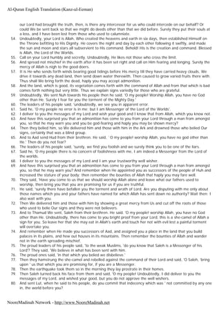 our Lord had brought the truth, then, is there any intercessor for us who could intercede on our behalf? Or
could We be sent back so that we might do deeds other than that we did before. Surely they put their souls at
a loss, and I have been lost from those who used to calumniate.
54. Undoubtedly, your Lord is Allah, Who created the heavens and earth in six days, then established Himself on
the Throne befitting to His Dignity. He covers the night and day by each other following it swiftly, and made
the sun and moon and stars all subservient to His command. Behold! His is the creation and command. Blessed
is Allah, the Lord of the Worlds.
55. Call on your Lord humbly and secretly. Undoubtedly, He likes not those who cross the limit.
56. And spread not mischief in the earth after it has been set right and call on Him fearing and longing. Surely the
mercy of Allah is nigh to the good doers.
57. It is He who sends forth winds bearing good tidings before His mercy till they have carried heavy clouds, We
drive it towards any dead land, then send down water therewith. Then caused to grow varied fruits there with.
Thus shall We bring forth the dead, haply you may accept admonition.
58. And the land, which is good, its vegetation comes forth with the command of Allah and from that which is bad
comes forth nothing but very little. Thus we explain signs variedly for those who are grateful.
59. Undoubtedly, We sent Nuh towards his people then he said. 'O my people! Worship Allah, you have no God
other than He. Surely I fear for you the torment of the Mighty Day.'
60. The leaders of his people said, 'undoubtedly, we see you in apparent error.
61. Said he, 'O my people no error is in me; but I am Messenger of the Lord of the Worlds'.
62. I deliver to you the messages of my Lord and wish your good and I know that from Allah, which you know not.
63. And have this surprised you that an admonition has come to you from your Lord through a man from amongst
you, so that he may warn you and you be god-fearing and haply you may be shown mercy?
64. Then they belied him, so We delivered him and those with him in the Ark and drowned those who belied Our
signs, certainly that was a blind group.
65. And to Aad send Hud from their brethren. He said, `O my people! worship Allah, you have no god other than
He.' Then do you not fear?
66. The leaders of his people said, 'surely, we find you foolish and we surely think you to be one of the liars.
67. Said he, 'O my people there is no concern of foolishness with me, I am indeed a Messenger from the Lord of
the worlds.
68. I deliver to you the messages of my Lord and I am your trustworthy well wisher.
69. And have this surprised you that an admonition has come to you from your Lord through a man from amongst
you, so that he may warn you? And remember when He appointed you as successors of the people of Huh and
increased the stature of your body; then remember the bounties of Allah that haply you may fare well.
70. They said, 'Have you come to us that we should worship Allah alone and leave what our fathers used to
worship, then bring you that you are promising for us if you are truthful.
71. He said, 'surely there have befallen you the torment and wrath of Lord. Are you disputing with me only about
those names which you and your fathers have named for which Allah has sent down no authority? Wait then; I
also wait with you.
72. Then We delivered him and those with him by showing a great mercy from Us and cut off the roots of those
who used to belie Our signs and they were not believers.
73. And to Thamud We sent, Saleh from their brethren. He said. 'O my people! worship Allah, you have no God
other than He. Undoubtedly, there has come to you bright proof from your Lord, this is a she-camel of Allah a
sign for you. So leave her that she may eat in Allah's earth and touch her not with evil lest a painful torment
will overtake you.
74. And remember when He made you successors of Aad, and assigned you a place in the land that you build
palaces in its plains, and hew out houses in its mountains. Then remember the bounties of Allah and wander
not in the earth spreading mischief.
75. The proud leaders of his people said, 'to the weak Muslims, 'do you know that Saleh is a Messenger of his
Lord'? They said, 'We believe in what has been sent with him.
76. The proud ones said, 'in that which you belied we disbelieve.'
77. Then they hamstrung the she-camel and rebelled against the command of their Lord and said, 'O Saleh, 'bring
upon ' us that which you are promising for, if you are a Messenger.
78. Then the earthquake took them so in the morning they lay prostrate in their homes.
79. Then Saleh turned back his face from them and said, 'O my people! Undoubtedly, I did deliver to you the
messages of my Lord, and wished your good, but you do not approve the well wishers.
80. And sent Lut, when he said to his people, do you commit that indecency which was ' not committed by any one
in, the world before you?
Al-Quran English Translation (Kanz-ul-Eeman)
NooreMadinah Network - http://www.NooreMadinah.net
 