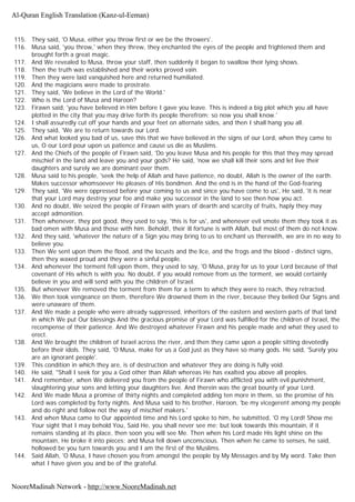 115. They said, 'O Musa, either you throw first or we be the throwers'.
116. Musa said, 'you throw,' when they threw, they enchanted the eyes of the people and frightened them and
brought forth a great magic.
117. And We revealed to Musa, throw your staff, then suddenly it began to swallow their lying shows.
118. Then the truth was established and their works proved vain.
119. Then they were laid vanquished here and returned humiliated.
120. And the magicians were made to prostrate.
121. They said, 'We believe in the Lord of the World.'
122. Who is the Lord of Musa and Haroon?
123. Firawn said, 'you have believed in Him before I gave you leave. This is indeed a big plot which you all have
plotted in the city that you may drive forth its people therefrom; so now you shall know.'
124. I shall assuredly cut off your hands and your feet on alternate sides, and then I shall hang you all.
125. They said, 'We are to return towards our Lord.
126. And what looked you bad of us, save this that we have believed in the signs of our Lord, when they came to
us, O our Lord pour upon us patience and cause us die as Muslims.
127. And the Chiefs of the people of Firawn said, 'Do you leave Musa and his people for this that they may spread
mischief in the land and leave you and your gods? He said, 'now we shall kill their sons and let live their
daughters and surely we are dominant over them.
128. Musa said to his people, 'seek the help of Allah and have patience, no doubt, Allah is the owner of the earth.
Makes successor whomsoever He pleases of His bondmen. And the end is in the hand of the God-fearing
129. They said, 'We were oppressed before your coming to us and since you have come to us', He said, 'it is near
that your Lord may destroy your foe and make you successor in the land to see then how you act.
130. And no doubt, We seized the people of Firawn with years of dearth and scarcity of fruits, haply they may
accept admonition.
131. Then whenever, they pot good, they used to say, 'this is for us', and whenever evil smote them they took it as
bad omen with Musa and those with him. Behold!, their ill fortune is with Allah, but most of them do not know.
132. And they said, 'whatever the nature of a Sign you may bring to us to enchant us therewith, we are in no way to
believe you.
133. Then We sent upon them the flood, and the locusts and the lice, and the frogs and the blood - distinct signs,
then they waxed proud and they were a sinful people.
134. And whenever the torment fell upon them, they used to say, 'O Musa, pray for us to your Lord because of that
covenant of His which is with you. No doubt, if you would remove from us the torment, we would certainly
believe in you and will send with you the children of Israel.
135. But whenever We removed the torment from them for a term to which they were to reach, they retracted.
136. We then took vengeance on them, therefore We drowned them in the river, because they belied Our Signs and
were unaware of them.
137. And We made a people who were already suppressed, inheritors of the eastern and western parts of that land
in which We put Our blessings And the gracious promise of your Lord was fulfilled for the children of Israel, the
recompense of their patience. And We destroyed whatever Firawn and his people made and what they used to
erect.
138. And We brought the children of Israel across the river, and then they came upon a people sitting devotedly
before their idols. They said, 'O Musa, make for us a God just as they have so many gods. He said, 'Surely you
are an ignorant people'.
139. This condition in which they are, is of destruction and whatever they are doing is fully void.
140. He said, "Shall I seek for you a God other than Allah whereas He has exalted you above all peoples.
141. And remember, when We delivered you from the people of Firawn who afflicted you with evil punishment,
slaughtering your sons and letting your daughters live. And therein was the great bounty of your Lord.
142. And We made Musa a promise of thirty nights and completed adding ten more in them, so the promise of his
Lord was completed by forty nights. And Musa said to his brother, Haroon, 'be my vicegerent among my people
and do right and follow not the way of mischief makers.'
143. And when Musa came to Our appointed time and his Lord spoke to him, he submitted, 'O my Lord! Show me
Your sight that I may behold You, Said He, you shall never see me; but look towards this mountain, if it
remains standing at its place, then soon you will see Me. Then when his Lord made His light shine on the
mountain, He broke it into pieces; and Musa fell down unconscious. Then when he came to senses, he said,
hollowed be you turn towards you and I am the first of the Muslims.
144. Said Allah, 'O Musa, I have chosen you from amongst the people by My Messages and by My word. Take then
what I have given you and be of the grateful.
Al-Quran English Translation (Kanz-ul-Eeman)
NooreMadinah Network - http://www.NooreMadinah.net
 
