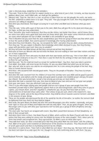 color is intensely deep, delightful to the beholders.
70. They said, "Pray to Your Lord that He explain clearly to us, what kind of cow is that. Certainly, we have become
dubious about cows, and if Allah wills, we shall get the guidance.
71. (Moses) said, "Says He, that she is a cow, no service is taken from her nor she ploughs the earth, nor water
the filth, unblemish in which there is no spot. They said, "now you brought the truth, then they slaughtered her
and were not willing to slaughter.
72. And when you shed blood, then began accusing for it each other and Allah was to disclose what you were
hiding.
73. Then We said, "strike with a part of that cow to the slain. Allah thus will give life to the dead and shows you
His Signs, so that you may understand.
74. Then, thereafter your hearts hardened, then they are like stones, but harder than these; and of stones there
are some from which rivers gush forth and some are those which split, then water comes therefrom and there
are some which fall down for fear of Allah, and Allah is not unmindful of your doings.
75. Then O Muslims! Do you covet that the Jews would believe you? And one group of them was that which used
to hear the words of Allah, then used to pervert it knowingly after having understood it.
76. And when they meet Muslims, they say, 'we accepted the faith', and when they are alone among themselves,
then they say, "Do you explain to Muslims that knowledge which Allah disclosed to you, that they thereby
argue with you before your Lord. Have you no wisdom?
77. Do they not know that Allah knows all that they conceal and all that they disclose?
78. And some of them are illiterate who do not know the Book, but oral reading or their own false notions and they
are in mere supposition.
79. Then there is woe for them who write the Book with their own hands and then say, "this is from Allah", so that
they may gain small price in lieu of it. Then there is woe for them for the writings of their own hands and woe
to them for such earning.
80. And they said, "the fire shall not touch us except for numbered days", Say then, have you taken a promise
from Allah, then Allah, will never break His Promise. Or you say about Allah that which you do not know.
81. Aye, why not, who so earns vice and his sin encompasses him, he is one among the people of the hell, they
have to remain therein forever.
82. And those, who accepted faith and did good works. They are the people of Paradise. They have to remain
therein forever.
83. And when We took covenant from the children of Israel that worship none save Allah and do good to parents
and to kindred, and orphans and the needy and speak good to people and establish prayer and pay the poor-
due (Zakat); then you turned back, except a few among you and you are back-sliders.
84. And when We took a covenant from you, that shed no blood of your own and turn not out your own people
from your own towns, then you affirmed it and you are witnesses.
85. Then it is you who began slaying your own people and turn out a group of your own people from their
homeland, provide help to (their opponents) against them in sin and transgression, and if they come to you as
captive, you ransom them, and their expulsion is unlawful for you. Do you then have faith on some
commandments of God and refuse some other. Then whose of you do such, what is the reward of it, save
disgrace in the world, and on the day of Resurrection, they shall be driven towards severest torment, and Allah
is not unaware of your doings.
86. These are the people who purchased the life of the world for the life of Hereafter, so neither the torment shall
be lightened from over them nor they shall be helped.
87. And verily, We gave Moses the Book and after him send Messengers one after another, repeatedly, and gave
clear signs to Jesus son of Mary and helped him with the Holy Spirit. Then, do you grow arrogant; when any
Messenger came to you with what your soul desires not? So belie you a group of them (Prophets) and slay
another group.
88. The Jews said, "our hearts are wrapped with covers, Nay Allah cursed them because of their blasphemy, so
little of them accept faith.
89. And when there came to them, that Book (Quran) of Allah, which confirms the Book (Taurat) with them, and
before that they were asking for victory over the infidels by means of the same prophet. Then, when came to
them that known and recognised one, they rejected him. So Allah's curse on those who reject.
90. They sold their souls, for what a miserable price that they deny what Allah has sent down, with this jealousy
that, Allah of His grace send revelation on whomsoever of His devotees He pleases. Thus they became worthy
of wrath upon wrath and there is humiliating torment for the infidels.
91. And when it is said to them, "Have faith in what Allah has sent down," then they say, 'We have faith in what
has been sent down to us and reject the rest, though it is the truth confirming what is with them. Say you,
Al-Quran English Translation (Kanz-ul-Eeman)
NooreMadinah Network - http://www.NooreMadinah.net
 