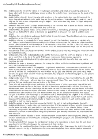 145. And We wrote for him on the Tablets of everything an admonition, and details of everything, and said, 'O
Musa, take it with firmness and bid your people to follow the best of it. Soon I shall show you the abode of the
dis-obedients.
146. And I shall turn from My Signs those who wish greatness in the earth unjustly, And even if they see all the
signs, they will not believe therein, and if they see the path of guidance, they will not like to walk in it; and if
they see the path of error, they will be ready to adopt it. This is so because they belied Our Signs and posed
themselves unaware.
147. And those who have belied Our Signs and the meeting of the Hereafter their all deeds are wasted. What they
will get in recompense but, the same which, they used to do.
148. And after Musa, his people made a calf out of their ornaments, a lifeless body, producing a lowing sound. Did
they not see that neither it talked to them and nor guided them to any way? They took it, and they were
unjust.
149. And when they regretted and understood that they had strayed, they said, 'If our Lord have not mercy upon us
and forgives us not, then we are ruined'.
150. And Musa returned to his people full of anger, peeved, he said, that 'how badly you acted in my place after
me'? 'Did you hasten from the Commends of your Lord'? And he threw down the tablets and began to pull his
brother (Haroon) towards him catching hold of the hair of his brother head. He said, 'O son of my mother, the
people deemed me week and were about to kill me, so do not make the enemies laugh over me and place me
not with the unjust people'.
151. He submitted, 'O my Lord, forgive my brother, and me and cause us to enter Your mercy and You are the most
Merciful of the merciful.
152. Undoubtedly, those who had already taken the calf for themselves, soon the wrath and disgrace of their Lord
are to reach them in the life of the world. And thus we recompense those who cast aspersions,
153. And those who committed evils and thereafter repented and accepted faith, then after that your Lord is
Forgiving, Merciful.
154. And when the anger of Musa was appeased, he took up the tablets, and in their writing there is guidance and
mercy for those who fear their Lord.
155. And Musa chose seventy men of his people for Our promised appointment, then when earthquake overtook
them, Musa submitted, 'O my Lord, had You wished, then You would have destroyed them and me before. Will
you kill us for what our foolish ones have done'? That is not but your test, whereby you, cause astray whom
you will, and guide whom you will. You are our Protector, You forgive us and have mercy upon us, and you are
the best of the forgivers.
156. And prescribe for us in this world good and in the Hereafter, no doubt, we have returned to You. He said, 'My
punishment, I inflict whom I will, and My mercy encompasses all things. Then soon I shall prescribe it for those
who fear God and pay the poor due and believe in Our Signs.
157. Those who will serve the Messenger, unlettered the, Communicator of hidden news when they will find with
them have written in the Taurat and Injeel. He will bid them to do good and will forbid them from doing evil,
and will make lawful for them clean things and will forbid for them unclean things, and will take off from them
that burden and shackles which were upon them. Then those who believe in him and honour him and help him
and follow that light which has been sent down with him, they are the persons who attained their objects.
158. Say you, 'O mankind'; I am Messenger to you all from Allah to Whom belongs the kingdom of the heavens and
of the earth. None is to be worshiped except He, He gives life and causes death, believe then in Allah and His
Messenger the unlettered, the Communicator of hidden news that he believes in Allah and His words; and
serve him so that you may be guided.'
159. And of the people of Musa, there is a community that tells the path of truth and does justice therewith.
160. And We divided them in twelve tribes, various communities. And We revealed to Musa, when his people asked
him for water that strike with your staff this rock, then there gushed forth from it twelve Springs. Every
community recognised its drinking place. And We made clouds as shades over them, and sent down Manna
and Salwa upon them. Eat of the clean things We provided for you, and they harmed Us not, but they harmed
their own souls.
161. And remember when it was said to them, "Dwell in this town and eat from it whatever you like, and say, 'our
sins may be removed and enter the gate, prostrating, We shall forgive you yours sins. Soon We shall give more
to righteous ones.
162. Then the unjust of them changed the word contrary to that what was ordered to them, then We sent down
upon them torment from the heaven, the recompense of their injustice.
163. And ask them the condition of the town that was on the seashore; when they crossed the limit in the matter of
sab-bath, when on the day of Sab-bath their fish came swimming before them, and the day that was not of
Al-Quran English Translation (Kanz-ul-Eeman)
NooreMadinah Network - http://www.NooreMadinah.net
 