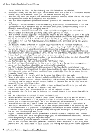 Sabbath, they did not come. Thus, We used to try them on account of their dis-obedience.
164. When a group among them said, 'Why do you admonish those whom Allah is to kill or to chastise with a severe
torment'. They said, 'as an excuse before your Lord, and that haply they may fear'.
165. Then when they forgot what they had been admonished, We rescued those who forbade from evil, and caught
the unjust in a vile torment the recompense of their disobedience.
166. Then again when they rebelled against the Command of prohibition, We said to them, 'be you apes, driven
away.'
167. And when your Lord proclaimed that necessarily till the Day of Resurrection, He would continue to send such
against them who would make them taste evil punishment. Undoubtedly, your Lord necessarily, is swift in
retribution, and undoubtedly. He is Forgiving, Merciful.
168. And We scattered them into communities in the earth, some of them are righteous and some of them
otherwise and We tried them with good things and evil that haply they nay return.
169. Then after them came such degenerate successors who inherited the Book. They take the goods of this world
and say, 'now we shall be for given'. And if more goods the like of them came to them, they would take them.
Was not the covenant of the Book taken from them, that they should say nothing concerning Allah but the
truth, and they have read that? And undoubtedly, the last abode is better for the God-fearing. Have you then
no wisdom?
170. And those who hold fast to the Book and establish prayer. We waste not the reward of the righteous.
171. And when We raised mountain over them as that is a canopy and they thought that it will fall upon them, hold
fast what We have given to you and remember what is therein, that haply you may be God-fearing.
172. And O beloved Prophet remember, when your Lord brought forth from the loin of Adam's children their seed
and made themselves witnesses against own selves,' 'Am not your Lord? All said, 'Why not we all bear witness',
lest you should say on the Day of Resurrection, that we were not aware of it.
173. Or lest you should say, Polytheism was committed by our forefathers before, and we were their offspring! Will
you then destroy us for what was done by wrongdoers?
174. And thus We explain Our; signs variedly and in order that, they may return.
175. And O beloved Prophet! Relate to them the story of him to whom We gave Our signs then he stepped away
clearly from them, then Satan followed him and he became of the misguided.
176. And if We had willed, We would have lifted him on account of Our Signs, but he, clung to the earth and
followed his desires, then his condition is like a dog, if you attack him, he brings his tongue out and if you leave
him, he brings his tongue out. This is the condition of those who belied Our Signs. So you recount them the
admonition haply they may ponder.
177. What a bad example is of those who belied Our Signs, and they did wrong their own souls.
178. Whom so Allah guides, he is on the right path, and whom so Allah leads astray, those, they remained in loss.
179. Undoubtedly, We have created for Hell many jinn and men, they have hearts, but understand not therewith
and the eyes, they see not there with and the ears, they hear not therewith. They are like cattle, nay, more
misguided. They are indeed lying heedless.
180. And to Allah belongs all the best names, so call Him by them, and leave those who go out from truth with
regard to His names, they will soon get for what they have done.
181. And out of Our making are a community who tell the truth and do justice therewith.
182. And those who belied Our Signs, soon We shall carry them gradually towards torment whence they will know
not.
183. And I will let loose them. Undoubtedly, My secret plan is the firmest.
184. Do they not ponder that there is no relation of insanity to their companion? He is only a warner manifests.
185. Do they not look into the kingdom of the heavens and the earth, and what things that Allah has made, and that
perhaps their term may have come night? Then in what discourse they will believe thereafter
186. Whomsoever Allah leads astray none is to guide him. And He leaves them to wander in their Contumacy.
187. They ask you concerning the Hour that when it is to come, Say you 'the knowledge of it is only with my Lord,
He alone will disclose it at its proper time'. It is lying heavy on the heavens and earth; it shall not come upon
you but of a sudden. They ask you, as you have already investigated it well say you, 'the knowledge of it is
only with Allah', but most people do not know.
188. Say you, 'I am not independent for doing good and bad to my own self, but as Allah please. And if I would
have known Unseen, then I would have gathered ample good, and no evil would have touched me, I am only a
warner and giver of glad tidings to a people who believe.
189. It is He Who created you from a single soul, and made therefrom his mate that he may find rest in her, then
when the male covered her, she bore a light burden, then carried it about, then when she grew heavy, both
prayed to their Lord, "necessarily if You would give us a child befitting, then undoubtedly, we shall be grateful."
Al-Quran English Translation (Kanz-ul-Eeman)
NooreMadinah Network - http://www.NooreMadinah.net
 