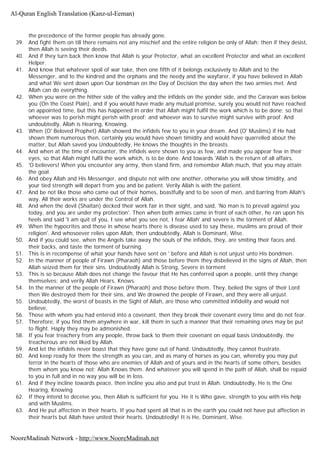 the precedence of the former people has already gone.
39. And fight them on till there remains not any mischief and the entire religion be only of Allah; then if they desist,
then Allah is seeing their deeds.
40. And if they turn back then know that Allah is your Protector, what an excellent Protector and what an excellent
Helper.
41. And know that whatever spoil of war take, then one fifth of it belongs exclusively to Allah and to the
Messenger, and to the kindred and the orphans and the needy and the wayfarer, if you have believed in Allah
and what We sent down upon Our bondman on the Day of Decision the day when the two armies met. And
Allah can do everything.
42. When you were on the hither side of the valley and the infidels on the yonder side, and the Caravan was below
you (On the Coast Plain), and if you would have made any mutual promise, surely you would not have reached
on appointed time, but this has happened in order that Allah might fulfil the work which is to be done; so that
whoever was to perish might perish with proof; and whoever was to survive might survive with proof. And
undoubtedly, Allah is Hearing, Knowing.
43. When (O' Beloved Prophet) Allah showed the infidels few to you in your dream. And (O' Muslims) if He had
shown them numerous then, certainly you would have shown timidity and would have quarrelled about the
matter, but Allah saved you Undoubtedly, He knows the thoughts in the breasts.
44. And when at the time of encounter, the infidels were shown to you as few, and made you appear few in their
eyes, so that Allah might fulfil the work which, is to be done. And towards 'Allah is the return of all affairs.
45. 'O believers! When you encounter any army, then stand firm, and remember Allah much, that you may attain
the goal.
46. And obey Allah and His Messenger, and dispute not with one another, otherwise you will show timidity, and
your tied strength will depart from you and be patient. Verily Allah is with the patient.
47. And be not like those who came out of their homes, boastfully and to be seen of men, and barring from Allah's
way. All their works are under the Control of Allah.
48. And when the devil (Shaitan) decked their work fair in their sight, and said, 'No man is to prevail against you
today, and you are under my protection'. Then when both armies came in front of each other, he ran upon his
heels and said 'I am quit of you, I see what you see not, I fear Allah' and severe is the torment of Allah.
49. When the hypocrites and those in whose hearts there is disease used to say these, muslims are proud of their
religion'. And whosoever relies upon Allah, then undoubtedly, Allah is Dominant, Wise.
50. And if you could see, when the Angels take away the souls of the infidels, they, are smiting their faces and.
their backs, and taste the torment of burning.
51. This is in recompense of what your hands have sent on ' before and Allah is not unjust unto His bondmen.
52. In the manner of people of Firawn (Pharaoh) and those before them they disbelieved in the signs of Allah, then
Allah seized them for their sins. Undoubtedly Allah is Strong, Severe in torment
53. This is so because Allah does not change the favour that He has conferred upon a people, until they change
themselves; and verily Allah Hears, Knows.
54. In the manner of the people of Firawn (Pharaoh) and those before them. They, belied the signs of their Lord
then We destroyed them for their sins, and We drowned the people of Firawn, and they were all unjust.
55. Undoubtedly, the worst of beasts in the Sight of Allah, are those who committed infidelity and would not
believe,
56. Those with whom you had entered into a covenant, then they break their covenant every time and do not fear.
57. Therefore, if you find them anywhere in war, kill them in such a manner that their remaining ones may be put
to flight. Haply they may be admonished.
58. If you fear treachery from any people, throw back to them their covenant on equal basis Undoubtedly, the
treacherous are not liked by Allah.
59. And let the infidels never boast that they have gone out of hand. Undoubtedly, they cannot frustrate.
60. And keep ready for them the strength as you can, and as many of horses as you can, whereby you may put
terror in the hearts of those who are enemies of Allah and of yours and in the hearts of some others, besides
them whom you know not; Allah Knows them. And whatever you will spend in the path of Allah, shall be repaid
to you in full and in no way you will be in loss.
61. And if they incline towards peace, then incline you also and put trust in Allah. Undoubtedly, He is the One
Hearing, Knowing
62. If they intend to deceive you, then Allah is sufficient for you. He it is Who gave, strength to you with His help
and with Muslims.
63. And He put affection in their hearts. If you had spent all that is in the earth you could not have put affection in
their hearts but Allah have united their hearts. Undoubtedly! It is He, Dominant, Wise.
Al-Quran English Translation (Kanz-ul-Eeman)
NooreMadinah Network - http://www.NooreMadinah.net
 
