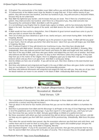 64. 'O Prophet! The communicator of the hidden news! Allah suffices you and all these Muslims who followed you.
65. 'O Communicator of the hidden news! Urge the Muslims to wage holy war. If there will be twenty of you
patient, they will overcome two hundred, and there be hundred of you, they will overcome a thousand infidels,
because they do not understand.
66. Now Allah has lightened your burden, and He knows that you are weak. Then if there be a hundred of you
patient, they shall overcome two hundred; and if there he a thousand of you, they shall overcome two
thousand by the command of Allah. And Allah is with the patient.
67. It is not befitting to any Prophet that he should make captive to infidels, until he has immensely shed their
blood in the land. You desire the goods of the world; and Allah desires the Here after. And Allah is Dominant,
Wise.
68. If Allah would not have written a thing before, then O Muslims! A great torment would have come to you for
what you took as ransom from the infidels.
69. Then eat of what you have obtained as spoil of war, lawful and pure, and remain fearing Allah. Verily Allah is '
Forgiving, Merciful.
70. 'O Communicator of the hidden news (Prophet) say to the prisoners in your hands, 'If Allah will find any good
in your hearts, then He will give you better than what has been; taken from you and will forgive you' And Allah
is Forgiving, Merciful.
71. And 'O beloved Prophet! If they will intend to be treacherous to you, then they have already dealt
treacherously with Allah before; therefore He gave so many under your control. And Allah is. Knowing, Wise.
72. Undoubtedly, those who believed and left their hearth and homes for Allah and fought with their wealth and
their lives in the way of Allah, and those who gave shelter and helped they are heirs one of another. And those
who believed and did not emigrate, you have no duty to their inheritance unless they emigrate, if they seek
help from you in the matter of the religion, then it is obligatory upon you to help them, but against a people
between whom and you there is an agreement. And Allah is seeing your doing.
73. And the infidels are heirs one of another. If you will not do such, then there shall be in the land mischief and
great disorder.
74. And those who believed and emigrated and fought in the way of Allah and those who gave shelter and helped
they are true believers. For them is forgiveness and honourable provision.
75. And those who believed afterwards and emigrated and waged the holy war with you, they also are of you. And
the blood relations are nearer to one another in the Book of Allah. Undoubtedly Allah knows all things.
Surah Number 9: At-Taubah (Repentance, Dispensation)
Revealed at: Madinah
Total Verses: 129
1. This is declaration of disassociation from Allah and His Messenger to those idolaters with whom you had
entered into a contract and they did not keep it.
2. Then go about in the land for four months and know that you can not tire Allah and Allah is to humiliate the
infidels.
3. And there is proclamation from Allah and His Messenger to all People on the day of Great Pilgrimage that Allah
is rid of the polytheists and so His Messenger, if you then repent it is then good for you, and if you turn you'
face then know that you cannot tire Allah. And give good tidings to infidels of a painful torment.
4. But those associators with whom you had covenanted they did not detract anything in your Contract, and did
not help any one against you then fulfil their covenant till the promised day. Undoubtedly, Allah loves the pious
ones.
5. Then when the sacred months have passed, slay the associators wherever you find them and catch them, and
confine them and sit in wait for them at every place; again if they repent and establish prayer and give the
poor-due then leave their way. Verily Allah is Forgiving, Merciful.
6. And 'O beloved Prophet'. If any of the associators ask your protection, then give him protection that he may
hear the word of Allah then convey him to his place of security. This is because they are the people ignorant.
Al-Quran English Translation (Kanz-ul-Eeman)
NooreMadinah Network - http://www.NooreMadinah.net
 