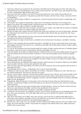 7. How there shall be any covenant for the associators with Allah and His Messenger but those with whom you
covenanted near the Sacred Mosque! Then as long as they keep their covenant for you, you should also stand
for them. Undoubtedly, Allah loves the pious ones.
8. How (Can it be) their condition is this that if they prevail against you, then neither they would care for
relationship nor for agreement. They please you with their mouths, and their hearts refuse, and most of them
are disobedient.
9. They have sold the Signs of Allah for a meagre price, and then they barred from His path. Undoubtedly, they
do evil deeds.
10. They neither have regard of relationship or agreement in any Muslim. And they are the transgressors.
11. Again if they repent and establish prayer and pay the poor-due (Zakat) then they are your brothers, in faith.
And We explain the signs in detail for a people who know.
12. If they break their oaths after their covenant, and taunt at your religion, then fight with the leaders of infidelity.
Undoubtedly, their oaths are nothing. Haply they may desist.
13. Will you not fight with a people who have broken their oaths and resolved to turn out the Messenger, although
the beginning is from them? Do you fear them? Linen Allah is Most Worthy that you should fear Him if you
believe (Him).
14. Then fight them, Allah will torment them at your hands and will humiliate them and will help you against them,
and will heal the breasts of the believers.
15. And will remove the anger of their hearts, and Allah relent of whomsoever He pleases, and Allah is Knowing,
Wise.
16. Are you in this conception that you would be left alone, and Allah has not yet made known those of you who
will struggle and will not take any one as a confident except Allah and His Messenger and the muslims. Allah is
Aware of what you do?
17. It is not for the associators that they should inhabit the mosque of Allah, bearing witnesses of infidelity against
themselves. Their entire works are destroyed, and they shall abide in the Fire.
18. They only inhabit the mosques of Allah who believe in Allah and the Last Day and establish prayer and pay the
poor-due (Zakat) and fear none but Allah, therefore it is near that these people may be among the guided
ones.
19. Then do you hold the offering of water to the pilgrims and service of the Sacred Mosque equal to one who
believed in Allah and the Last Day and struggled in the path of Allah? They are not equal in the sight of Allah,
And Allah guides not the unjust people.
20. Those who believed and emigrated and fought with their wealth and lives in the path of Allah have the highest
rank near Allah. And they are they who reached to their goal.
21. Their Lord does give them glad tidings of His Mercy and of His Pleasure and of those gardens wherein there is
lasting bliss for them.
22. They will abide there in forever. Undoubtedly, there is great reward with Allah.
23. 'O Believers! Take not your fathers and brothers for friends, if they prefer infidelity over faith. And who so of
you will be-friend them, then they are they who are unjust.
24. Say you 'If your fathers, and your sons and your brothers and your wives and your clan and the wealth of your
earning and the trade of which you fear loss and the houses of your choice, these things are dearer to you
than Allah and His Messenger and the struggling in His path, then wait till Allah brings His Command. And Allah
guides not the disobedients.
25. Undoubtedly, Allah did help you at many places and on the day of Hunain when you had boasted on your
multitude, it availed you nothing, and the land being so vast, became straitened to you, then you turned your
backs retreating
26. Then Allah sent down His Calm upon His Messenger and upon Muslims, and He sent down the hosts that you
did not see and chastised the infidels. And this is the punishment of the rejecters.
27. Thereafter Allah will relent whom He pleases. And Allah is Forgiving, Merciful.
28. 'O believers! The associators are altogether unclean, then let them not approach the sacred Mosque after this
year. And if you fear poverty, then soon Allah shall enrich you of His bounty if He pleases. Verily, Allah is
Knowing, Wise.
29. Fight those who believe not in Allah, and in the Last Day, and accept not as unlawful what Allah and His
messenger made unlawful, and follow not the true faith that is to say those who were Coven the Book until
they pay the required tax with their own hands being brought low.
30. And the Jews, said, "Uzair is the son of Allah" and the Christians said 'Masih (Christ) is the son of Allah' These
things, they utter with their mouths. They imitate the sayings of the infidels before them. Allah assail them,
whither they are perverting?
Al-Quran English Translation (Kanz-ul-Eeman)
NooreMadinah Network - http://www.NooreMadinah.net
 