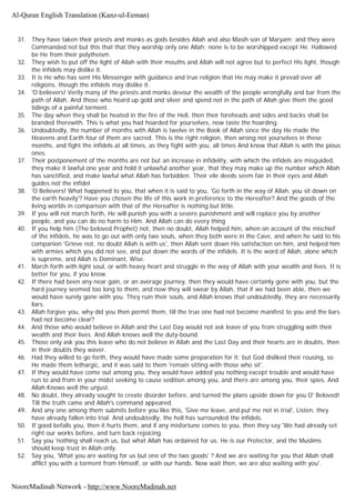 31. They have taken their priests and monks as gods besides Allah and also Masih son of Maryam; and they were
Commanded not but this that that they worship only one Allah; none is to be worshipped except He. Hallowed
be He from their polytheism.
32. They wish to put off the light of Allah with their mouths and Allah will not agree but to perfect His light, though
the infidels may dislike it.
33. It is He who has sent His Messenger with guidance and true religion that He may make it prevail over all
religions, though the infidels may dislike it.
34. 'O believers! Verily many of the priests and monks devour the wealth of the people wrongfully and bar from the
path of Allah. And those who hoard up gold and silver and spend not in the path of Allah give them the good
tidings of a painful torment.
35. The day when they shall be heated in the fire of the Hell, then their foreheads and sides and backs shall be
branded therewith. This is what you had hoarded for yourselves, now taste the hoarding.
36. Undoubtedly, the number of months with Allah is twelve in the Book of Allah since the day He made the
Heavens and Earth four of them are sacred. This is the right religion, then wrong not yourselves in these
months, and fight the infidels at all times, as they fight with you, all times And know that Allah is with the pious
ones.
37. Their postponement of the months are not but an increase in infidelity, with which the infidels are misguided,
they make it lawful one year and hold it unlawful another year, that they may make up the number which Allah
has sanctified, and make lawful what Allah has forbidden. Their vile deeds seem fair in their eyes and Allah
guides not the infidel
38. 'O Believers! What happened to you, that when it is said to you, 'Go forth in the way of Allah, you sit down on
the earth heavily'? Have you chosen the life of this work in preference to the Hereafter? And the goods of the
living worlds in comparison with that of the Hereafter is nothing but little.
39. If you will not march forth, He will punish you with a severe punishment and will replace you by another
people, and you can do no harm to Him. And Allah can do every thing
40. If you help him (The beloved Prophet) not, then no doubt, Allah helped him, when on account of the mischief
of the infidels, he was to go out with only two souls, when they both were in the Cave, and when he said to his
companion 'Grieve not, no doubt Allah is with us', then Allah sent down His satisfaction on him, and helped him
with armies which you did not see, and put down the words of the infidels. It is the word of Allah, alone which
is supreme, and Allah is Dominant, Wise.
41. March forth with light soul, or with heavy heart and struggle in the way of Allah with your wealth and lives. It is
better for you, if you know.
42. If there had been any near gain, or an average journey, then they would have certainly gone with you, but the
hard journey seemed too long to them, and now they will swear by Allah, that if we had been able, then we
would have surely gone with you. They ruin their souls, and Allah knows that undoubtedly, they are necessarily
liars.
43. Allah forgive you, why did you then permit them, till the true one had not become manifest to you and the liars
had not become clear?
44. And those who would believe in Allah and the Last Day would not ask leave of you from struggling with their
wealth and their lives. And Allah knows well the duty-bound.
45. Those only ask you this leave who do not believe in Allah and the Last Day and their hearts are in doubts, then
in their doubts they waver.
46. Had they willed to go forth, they would have made some preparation for it; but God disliked their rousing, so
He made them lethargic, and it was said to them 'remain sitting with those who sit'.
47. If they would have come out among you, they would have added you nothing except trouble and would have
run to and from in your midst seeking to cause sedition among you, and there are among you, their spies. And
Allah Knows well the unjust.
48. No doubt, they already sought to create disorder before, and turned the plans upside down for you O' Beloved!
Till the truth came and Allah's command appeared.
49. And any one among them submits before you like this, 'Give me leave, and put me not in trial', Listen, they
have already fallen into trial. And undoubtedly, the hell has surrounded the infidels.
50. If good befalls you, then it hurts them, and if any misfortune comes to you, then they say 'We had already set
right our works before, and turn back rejoicing.
51. Say you 'nothing shall reach us, but what Allah has ordained for us. He is our Protector, and the Muslims
should keep trust in Allah only.
52. Say you, 'What you are waiting for us but one of the two goods' ? And we are waiting for you that Allah shall
afflict you with a torment from Himself, or with our hands. Now wait then, we are also waiting with you'.
Al-Quran English Translation (Kanz-ul-Eeman)
NooreMadinah Network - http://www.NooreMadinah.net
 