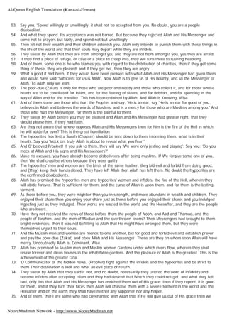 53. Say you, 'Spend willingly or unwillingly, it shall not be accepted from you. No doubt, you are a people
disobedient.
54. And what they spend. Its acceptance was not barred. But because they rejected Allah and His Messenger and
come not to prayers but lazily, and spend not but unwillingly
55. Then let not their wealth and their children astonish you. Allah only intends to punish them with these things in
the life of the world and that their souls may depart while they are infidels.
56. They swear by Allah that they are from amongst you and they are not from amongst you, yes they are afraid.
57. If they find a place of refuge, or cave or a place to creep into, they will turn there to rushing headlong.
58. And of them, some one is he who blames you with regard to the distribution of charities, then if they get some
thing of these, they are pleased, and if they get not, then they are angry.
59. What a good it had been, if they would have been pleased with what Allah and His Messenger had given them
and would have said 'Sufficient for us is Allah', Now Allah is to give us of His Bounty, and so the Messenger of
Allah. To Allah only we lean.
60. The poor-due (Zakat) is only for those who are poor and needy and those who collect it, and for those whose
hearts are to be conciliated for Islam, and for the freeing of slaves, and for debtors, and for spending in the
way of Allah and for the traveller. This has been ordained by Allah. And Allah is Knowing, Wise.
61. And of them some are those who hurt the Prophet and say, 'He is an ear, say 'He is an ear for good of you,
believes in Allah and believes the words of Muslims, and is a mercy for those who are Muslims among you.' And
those who hurt the Messenger, for them is the painful torment.
62. They swear by Allah before you may be pleased and Allah and His Messenger had greater right, that they
should please him, if they had faith.
63. Are they not aware that whoso opposes Allah and His Messengers then for him is the fire of the Hell in which
he will abide for ever? This is the great humiliation
64. The hypocrites fear lest a Surah (Chapter) should be sent down to them informing them, what is in their
hearts. Say you 'Mock on, truly Allah is about to reveal what you fear.'
65. And O' beloved Prophet! If you ask to them, they will say 'We were only jesting and playing'. Say you; 'Do you
mock at Allah and His signs and His Messengers?'
66. Make no excuses, you have already become disbeliveers after being muslims. If We forgive some one of you,
then We shall chastise others because they were guilty.
67. The hypocrites' men and women are the birds of the same feather; they bid evil and forbid from doing good,
and (they) keep their hands closed. They have left Allah then Allah has left them. No doubt the hypocrites are
the confirmed disobedients.
68. Allah has promised the hypocrites men and hypocrites' women and infidels, the fire of the Hell, wherein they
will abide forever. That is sufficient for them, and the curse of Allah is upon them, and for them is the lasting
torment.
69. As those before you, they were mightier than you in strength, and more abundant in wealth and children. They
enjoyed their share then you enjoy your share just as those before you enjoyed their share, and you indulged
ingesting just as they indulged. Their works are wasted in the world and the Hereafter, and they are the people
who are losers.
70. Have they not received the news of those before them the people of Nooh, and Aad and Thamud, and the
people of Ibrahim, and the men of Madian and the overthrown towns? Their Messengers had brought to them
bright evidences; then it was not befitting to Allah that He might have wronged them, but they were
themselves unjust to their souls.
71. And the Muslim men and women are friends to one another, bid for good and forbid evil and establish prayer
and pay the poor-due (Zakat) and obey Allah and His Messenger. These are they on whom soon Allah will have
mercy. Undoubtedly Allah is, Dominant, Wise.
72. Allah has promised to Muslim men and Muslim women Gardens under which rivers flow, wherein they shall
reside forever and clean houses in the inhabitable gardens. And the pleasure of Allah is the greatest. This is the
achievement of the greater Goal.
73. 'O Communicator of the hidden news, (Prophet) fight against the infidels and the hypocrites and be strict to
them Their destination is Hell and what an evil place of return.
74. They swear by Allah that they said it not, and no doubt, necessarily they uttered the word of infidelity and
became infidels after accepting Islam and they had desired that Which they could not get; and what they felt
bad, only this that Allah and His Messenger has enriched them out of His grace; then if they repent, it is good
for them, and if they turn their faces then Allah will chastise them with a severe torment in the world and the
Hereafter and on the earth they shall have neither any supporter nor any helper.
75. And of them, there are some who had covenanted with Allah that if He will give us out of His grace then we
Al-Quran English Translation (Kanz-ul-Eeman)
NooreMadinah Network - http://www.NooreMadinah.net
 
