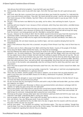 'why did you then kill former prophets, if you had faith upon your Book'?
92. And assuredly, Moses came to you with clear signs, then after that you made the calf a god and you were
unjust.
93. And recall, when We took a covenant from you and raised above your heads the mountain Tur, hold what We
give to you with firmness and listen. They said, 'We heard and did not accept,' and the calf was permeating in
their hearts because of their infidelity. Say then! 'What a vile command is given to you by your faith, if at all
you have faith'.
94. Say you: 'if the last home near Allah be for you solely, not for others, then well long for death, if you are
truthful.
95. And they will never long for it ever, because of their evil deeds, which they have done before, and Allah knows
the unjust well.
96. And undoubtedly, you will find them that they are necessarily most covetous of life even more than of all the
people. And of idolaters, one is desirous of having a life of thousand years, and that will not keep him away
from the torment, even being granted such life. And Allah is seeing their doings.
97. Say you, 'whoever be the enemy of Jibril- then he (Jibril) caused to descend on your heart this Quran by the
Command of Allah, Confirming the former Books, and there is guidance and glad tidings to Muslims'.
98. Whoever be the enemy of Allah and His angels and His Messengers and Jibril and Mikael, then Allah is the
enemy of infidels.
99. And undoubtedly, We sent down towards you manifest Signs; and none would be denying them but the
disobedients.
100. And is it that whenever they enter into a covenant, one party of them throws it out' Nay; most of them have no
faith?
101. And when came to them a Messenger from Allah confirming their Books. A party of the people of the Book
threw away the Book of Allah behind their backs, as if they had no knowledge.
102. And they followed that which was being recited by the devils in the reign of Suleman and Suleman did not
disbelieve, yes; the devils disbelieved. They teach magic to people and that (Magic) which was sent down unto
the two angels Harut & Marut in Babel. But both did teach nothing to anyone till they did not say this, "We are
nothing but trial", then do not therefore lose your faith. They learnt that from them by which they might cause
separation between man and his wife, and they can not harm anyone, but by the command of Allah. And they
learn that which will harm them, and will not profit. And undoubtedly, they know that one who took this trade,
has no share in the hereafter and undoubtedly, what the evil thing is that for which they sold their souls, had
they known!
103. And if they had accepted faith and kept themselves aloof from sins, then there is better reward from Allah, had
they known.
104. O Men of faith do not say. Raina, but say humbly, respected Sir. "Look upon us" and from very beginning listen
carefully, and for the disbeliveers is a grievous torment.
105. Those who are infidels, whether people of the book or idolaters, do not desire that any good should be sent
down to you from your Lord and Allah chooses for His Mercy, whomsoever He pleases, and Allah is of
Exceeding Bounty.
106. When any verse We abrogate or cause to be forgotten, then shall bring one better or the like thereof. Do you
not know that Allah can do all and every thing?
107. Do you not know that the sovereignty of heavens and earth is only for Allah and beside Allah, you have neither
any supporter nor helper?
108. Do you wish to question your Messenger as Moses was questioned before and whoever exchanges faith for
unbelief, he rightly has gone astray from the right path?
109. Many of the people of the Book desired, had you been turned back towards infidelity after faith! Out of sheer
envy of their hearts, after it that the truth has become manifest unto them, so leave them and overlook, till
Allah brings His command. Undoubtedly Allah is powerful over every thing.
110. And keep up the prayer and pay Zakat (poor due) and whatever good you shall send forth for your souls, you
shall find it with Allah. Undoubtedly Allah is seeing your doings.
111. And the people of the Book spoke, 'None shall enter paradise, but he who be a Jew or Christian. These are
their vain desires. Say, you 'Bring your proof, if you are truthful'.
112. Yes, why not, who submitted his face for Allah and is the doer of good, then his reward is with his Lord and
they have neither any fear nor any grief.
113. And the Jews spoke, '`The Christians are nothing," and Christians spoke; "The Jews are nothing," though they
read the Book. Even thus the illiterates said the like of their saying. Then Allah will judge between them on the
Day of Judgement regarding that wherein they are disputing.
Al-Quran English Translation (Kanz-ul-Eeman)
NooreMadinah Network - http://www.NooreMadinah.net
 