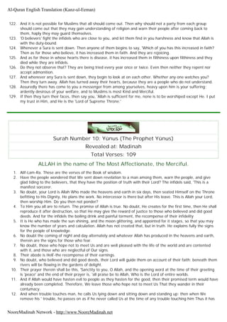 122. And it is not possible for Muslims that all should come out. Then why should not a party from each group
should come out that they may gain understanding of religion and warn their people after coming back to
them, haply they may guard themselves.
123. 'O believers' fight the infidels who are close to you, and let them find in you harshness and know that Allah is
with the duty-bound.
124. Whenever a Sura is sent down. Then anyone of them begins to say, 'Which of you has this increased in faith?
Then as for those who believe, it has increased them in faith. And they are rejoicing.
125. And as for those in whose hearts there is disease, it has increased them in filthiness upon filthiness and they
died while they are infidels.
126. Do they not observe that? They are being tried every year once or twice. Even then neither they repent nor
accept admonition.
127. And whenever any Sura is sent down, they begin to look at on each other. Whether any one watches you?
Then they turn away. Allah has turned away their hearts, because they are a people who do not understand.
128. Assuredly there has come to you a messenger from among yourselves, heavy upon him is your suffering;
ardently desirous of your welfare, and to Muslims is most Kind and Merciful.
129. If then they turn their faces, then say you, 'Allah is sufficient for me, none is to be worshiped except He. I put
my trust in Him, and He is the 'Lord of Supreme Throne.'
Surah Number 10: Yûnus (The Prophet Yûnus)
Revealed at: Madinah
Total Verses: 109
ALLAH in the name of The Most Affectionate, the Merciful.
1. Alif-Lam-Ra. These are the verses of the Book of wisdom.
2. Have the people wondered that We sent down revelation to a man among them, warn the people, and give
glad tiding to the believers, that they have the position of truth with their Lord? The infidels said, 'This is a
manifest sorcerer.
3. No doubt, your Lord is Allah Who made the heavens and earth in six days, then seated Himself on the Throne
befitting to His Dignity, He plans the work. No intercessor is there but after His leave. This is Allah your Lord,
then worship Him. Do you then not ponder?
4. To Him you all are to return. The promise of Allah is true. No doubt, He creates for the first time, then He shall
reproduce it after destruction, so that He may give the reward of justice to those who believed and did good
deeds. And for the infidels the boiling drink and painful torment, the recompense of their infidelity
5. It is He who has made the sun shining, and the moon glittering, and appointed for it stages, so that you may
know the number of years and calculation. Allah has not created that, but in truth. He explains fully the signs
for the people of knowledge.
6. No doubt the coming of night and day alternately and whatever Allah has produced in the heavens and earth,
therein are the signs for those who fear.
7. No doubt, those who hope not to meet Us and are well pleased with the life of the world and are contented
with it, and those who are neglectful of Our signs.
8. Their abode is Hell'-the recompense of their earnings.
9. No doubt, who believed and did good deeds, their Lord will guide them on account of their faith; beneath them
rivers will be flowing in the gardens of delight.
10. Their prayer therein shall be this, 'Sanctity to you, O Allah, and the opening word at the time of their greeting
is 'peace' and the end of their prayer is, 'all praise be to Allah, Who is the Lord of entire worlds.
11. And if Allah would have hasten evil to people as they hasten for the good, then their promised term would have
already been completed. Therefore, We leave those who hope not to meet Us That they wander in their
contumacy.
12. And when trouble touches man, he calls Us lying down and sitting down and standing up: then when We
remove his ' trouble, he passes on as if he never called Us at the time of any trouble touching him Thus it has
Al-Quran English Translation (Kanz-ul-Eeman)
NooreMadinah Network - http://www.NooreMadinah.net
 