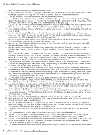 been made fair seeming to the extravagants their deeds.
13. No doubt, We ruined generations before you, when they crossed the limit, and their messengers came to them
with bright evidences. And they were not such as to believe. Thus, We recompense the guilty.
14. Then We made you to succeed after them, that We may see how you act.
15. And when Our clear signs are recited unto them, then those who hope not to meet Us begin to say, 'bring a
Quran other than this, or alter it. Say you, 'it is not for me to change it on my own accord. I only follow, what
is revealed to me if I disobey my Lord, then I fear the torment of the great Day.
16. Say you. 'If Allah had willed, then I would have not recited it to you. Nor would He have made it known to you;
then I have already passed a portion of my life amongst you before it. Have you then no wisdom?'
17. Then who is more unjust than one who forges lie against Allah or belies His signs? Undoubtedly. The guilty will
have no good.
18. And they worship besides Allah that which neither harms them nor does any good and say, 'these are our
intercessors with Allah'. Say you, 'Do you tell to Allah the thing which is not in His Knowledge either in heavens
or on earth. Holy is He and exalted is He from their association.
19. And the people were only one nation, then differed. And if a word from your Lord has not occurred before,
then their differences would have been decided between them.
20. And they say, 'why has not a sign been sent down to them from their Lord? Say you, 'the hidden is for Allah,
now wait, I am also waiting with you.'
21. And We make the men to taste mercy after any trouble had touched them, forthwith they begin to play trick
with Our signs. Say you; 'the secret planning of Allah is swiftest.' No doubt, Our angels are writing your
devices.
22. It is He Who conveys you on the land and sea, Until when you are in the ship and they sail with them with a
fair breeze and they rejoiced there at, there came upon them a hurricane wind and the waves from every side
overtook them. And they thought that they were encircled, then at that time, they call Allah being purely His
bondmen, that if You would save us from this, we shall then surely be thankful.
23. Then when Allah saves them, they forthwith begin to commit excesses in the land wrongfully. O people! Your
excesses are only against your own selves, enjoy it till your living in the world, then you are to return towards
Us, at that time We will inform you what you used to do.
24. The example of the life of the world is like that water which, We have sent down from the sky, on account of
which the vegetation of earth came out in abundance of which men and cattle eat, till, when the earth took on
its ornament and was fully adorned, and its owners thought that it is under their authority; there came upon it
Our command by night or by day, then We made it mown down as if it had not existed yesterday. Thus, We
explain fully Our signs for a people who reflect.
25. And Allah calls towards the home of peace. And guides whomsoever He will to the straight path.
26. For the good-doers there is good and even more than that. And neither darkness nor insult will cover their
faces. It is they who are the inhabitants of Paradise and they will abide therein for ever.
27. And those who earned evils, then the recompense of the evil is the like of it, and insult will cover them. There
will be none to defend them against Allah; as if their faces have been covered by patches of the dark night. It
is they who are the people of the Hell, they will abide therein for ever.
28. And the Day when We shall raise all of them together, then will say to the polytheists, 'remain at your places,
you and your associates; then We shall separate them from the Muslims, and their associates will say to them,
'when you used to worship us'.
29. Then Allah is sufficient as witness between you and us, that we were not aware of your worship.
30. Here every soul will test what it sent before, and they shall be resumed to Allah, who is their true Master, and
their all fabrications shall be lost from them.
31. Say you, 'who provides you from the heaven and the earth: or who is the master of ear and eyes: and who
brings out the living from the dead and brings out the dead from the living and who plans all affairs? They will
then now say, 'Allah then say you, 'why do not you fear then?'
32. This then is Allah. Your true Lord. What remains then after the truth but erring then where are you turning
away.
33. Thus, the word of your Lord is proved against the transgressors, that they will not believe.
34. Say you, 'Is there any of your associates who originate creation, then reproduce after destruction. Say you,
'Allah originates, then He will reproduce after destruction,' then where are you turning away blindly
35. Say you, 'Is there any of your associates that may guide to the truth? Say you, 'Allah guides to the truth.' Then
should He Who guides to the truth be followed; or he who himself finds not the guidance unless is guided?
Then what happened to you? How do you judge?
36. And most of them follow not but conjecture. Undoubtedly, conjecture avails not against truth. No doubt, Allah
Al-Quran English Translation (Kanz-ul-Eeman)
NooreMadinah Network - http://www.NooreMadinah.net
 