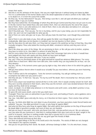 knows their works.
37. And this is not the attribute of this Quran, that any one might fabricate it without being sent down by Allah,
Yes it is a confirmation of the former Books and is the detail explanation of what is written in the Table, there
is no doubt in it, it is from the Lord of the worlds.
38. Do they say, 'he has fabricated it?' Say you, 'then bring a sure like it, and call upon all whom you could get
besides I Allah, if you are truthful.
39. But they have belied that, the knowledge of which they did not get Control and they have not yet seen its end
in the like manner have belied those who were before them, then see what became the end of the unjust.
40. And of them, there is one who believes in it. And of them, there is one who does not believe in it, and your
Lord knows well the mischief-makers.
41. And if they belie you. Then say you, 'for me is my doing, and for you is your doing, you are not responsible for
what I do, and I am not responsible for what you do.
42. And of them are some who give ear to you, then will you make the deaf hear, even though they understand
not?
43. And of them is one who looks at you, then will you guide the blind, even though they do not see?
44. Undoubtedly. Allah does not do injustice to mankind. but men do injustice to them selves.
45. And the Day when He will raise them, as if they had not stayed in the world but an hour of that Day, they shall
mutually recognize Those who belied the meeting with Allah, remained in full loss and they were not on
guidance.
46. And if We show you some of the things, We are promising to them, or We call you unto Us before, anyhow,
they have to return to Us, then Allah is a witness of what they do.
47. And for every nation there has been a messenger, when their messenger had come to them, it would have
been judged unto them with equity and they would not have been wronged.
48. And they say, 'when this promise will come, if you are truthful.'
49. Say, you 'I have no (Personal) power of the good and bad for myself but whatever Allah pleases.' For every
nation there is fixed term. When their term will come, then neither they can stay behind for an hour, nor can
they advance.
50. Say you, 'tell me, if His torment comes upon you by night or day, then what is there in for which the guilty are
in hurry'?
51. Will you then believe therein when it would occur actually? Do you now believe, whereas you were hastening
for it before?
52. Then it will be said to the wrongdoers. 'Taste the torment everlasting. You will get nothing more as
recompense but what ever you used to earn.'
53. And they ask you. 'Is that true,' Say you, 'Yes by my Lord? No doubt, that is necessarily true. And you cannot
get it tired.
54. And if every unjust soul would have owned all that is in the earth, then it would certainly ransom for itself. And
they were secretly ashamed in their hearts, when they saw the torment, and it was decided between them with
equity and they shall not be wronged.
55. Listen, no doubt, it is of Allah only whatever is in the heavens and earth Listen, verily Allah's promise is true,
but most of them know not.
56. He gives life and causes death, and to Him you shall return.
57. 'O people! There has come an admonition to you from your Lord, and healing of hearts, and a guidance and a
mercy for the believers.
58. Say- you, 'only Allah' grace and only His mercy, on it therefore let them rejoice. That is better than all their
wealth.
59. Say you, 'be-think what Allah has sent down to you of provision, you have yourselves made thereof lawful and
unlawful.' Say you, 'Has Allah permitted it to you, or you forge lie against Allah?
60. And what do they fancy who forge lie against Allah, that what will be their position on the Day of Resurrection?
No doubt Allah is graceful to people, but most of them are not thankful.
61. And you are busy in any work, and recite any Quran from Him, and you perform any act, We are witnesses
over you when do you commence it. And there is nothing hidden from your Lord even an atom' weight in the
earth or in heaven, and there is nothing smaller than that or greater but it is in a luminous Book.
62. Listen carefully! No doubt, there is no fear nor any grief upon the friends of Allah
63. Those who believed and keep up their duty.
64. For them are glad tidings in the life of the world and in the Hereafter. The words of Allah are not changed.
That indeed is the supreme triumphs.
65. And you be not grieved by their words. No doubt, all honour belongs to Allah. 'It is He who hears, knows.
Al-Quran English Translation (Kanz-ul-Eeman)
NooreMadinah Network - http://www.NooreMadinah.net
 