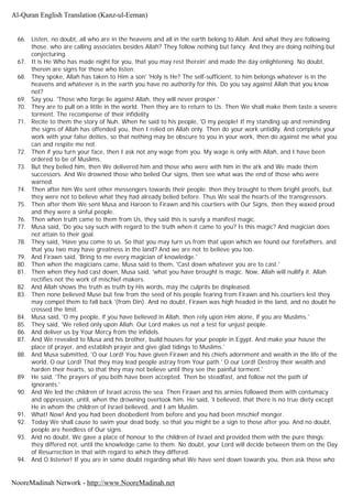 66. Listen, no doubt, all who are in the heavens and all in the earth belong to Allah. And what they are following
those. who are calling associates besides Allah? They follow nothing but fancy. And they are doing nothing but
conjecturing.
67. It is He Who has made night for you, that you may rest therein' and made the day enlightening. No doubt,
therein are signs for those who listen.
68. They spoke, Allah has taken to Him a son' 'Holy is He? The self-sufficient, to him belongs whatever is in the
heavens and whatever is in the earth you have no authority for this. Do you say against Allah that you know
not?
69. Say you. 'Those who forge lie against Allah, they will never prosper.'
70. They are to pull on a little in the world. Then they are to return to Us. Then We shall make them taste a severe
torment. The recompense of their infidelity
71. Recite to them the story of Nuh. When he said to his people, 'O my people! If my standing up and reminding
the signs of Allah has offended you, then I relied on Allah only. Then do your work untidily. And complete your
work with your false deities, so that nothing may be obscure to you in your work, then do against me what you
can and respite me not.
72. Then if you turn your face, then I ask not any wage from you. My wage is only with Allah, and I have been
ordered to be of Muslims.
73. But they belied him, then We delivered him and those who were with him in the ark and We made them
successors. And We drowned those who belied Our signs, then see what was the end of those who were
warned.
74. Then after him We sent other messengers towards their people. then they brought to them bright proofs, but
they were not to believe what they had already belied before. Thus We seal the hearts of the transgressors.
75. Then after them We sent Musa and Haroon to Firawn and his courtiers with Our Signs, then they waxed proud
and they were a sinful people.
76. Then when truth came to them from Us, they said this is surely a manifest magic.
77. Musa said, 'Do you say such with regard to the truth when it came to you? Is this magic? And magician does
not attain to their goal.
78. They said, 'Have you come to us. So that you may turn us from that upon which we found our forefathers, and
that you two may have greatness in the land? And we are not to believe you too.
79. And Firawn said, 'Bring to me every magician of knowledge.'
80. Then when the magicians came, Musa said to them, 'Cast down whatever you are to cast.'
81. Then when they had cast down, Musa said, 'what you have brought is magic. Now, Allah will nullify it. Allah
rectifies not the work of mischief-makers.
82. And Allah shows the truth as truth by His words, may the culprits be displeased.
83. Then none believed Muse but few from the seed of his people fearing from Firawn and his courtiers lest they
may compel them to fall back '(from Din). And no doubt, Firawn was high headed in the land, and no doubt he
crossed the limit.
84. Musa said, 'O my people, if you have believed in Allah, then rely upon Him alone, if you are Muslims.'
85. They said, 'We relied only upon Allah. Our Lord makes us not a test for unjust people.
86. And deliver us by Your Mercy from the infidels.
87. And We revealed to Musa and his brother, build houses for your people in Egypt. And make your house the
place of prayer, and establish prayer and give glad tidings to Muslims.'
88. And Musa submitted, 'O our Lord! You have given Firawn and his chiefs adornment and wealth in the life of the
world, O our Lord! That they may lead people astray from Your path.' O our Lord! Destroy their wealth and
harden their hearts, so that they may not believe until they see the painful torment.'
89. He said, 'The prayers of you both have been accepted. Then be steadfast, and follow not the path of
ignorants.'
90. And We led the children of Israel across the sea. Then Firawn and his armies followed them with contumacy
and oppression, until, when the drowning overtook him. He said, 'I believed, that there is no true diety except
He in whom the children of Israel believed, and I am Muslim.
91. What! Now! And you had been disobedient from before and you had been mischief monger.
92. Today We shall cause to swim your dead body, so that you might be a sign to those after you. And no doubt,
people are heedless of Our signs.
93. And no doubt, We gave a place of honour to the children of Israel and provided them with the pure things;
they differed not, until the knowledge came to them. No doubt, your Lord will decide between them on the Day
of Resurrection in that with regard to which they differed.
94. And O listener! If you are in some doubt regarding what We have sent down towards you, then ask those who
Al-Quran English Translation (Kanz-ul-Eeman)
NooreMadinah Network - http://www.NooreMadinah.net
 