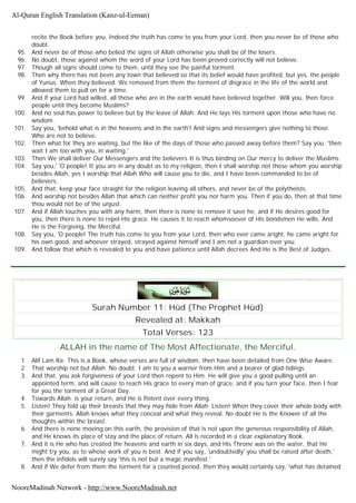 recite the Book before you, Indeed the truth has come to you from your Lord, then you never be of those who
doubt.
95. And never be of those who belied the signs of Allah otherwise you shall be of the losers.
96. No doubt, those against whom the word of your Lord has been proved correctly will not believe.
97. Though all signs should come to them, until they see the painful torment.
98. Then why there has not been any town that believed so that its belief would have profited, but yes, the people
of Yunus. When they believed. We removed from them the torment of disgrace in the life of the world and
allowed them to pull on for a time.
99. And if your Lord had willed, all those who are in the earth would have believed together. Will you, then force
people until they become Muslims?
100. And no soul has power to believe but by the leave of Allah. And He lays His torment upon those who have no
wisdom.
101. Say you, 'behold what is in the heavens and in the earth'! And signs and messengers give nothing to those.
Who are not to believe.
102. Then what for they are waiting, but the like of the days of those who passed away before them? Say you. 'then
wait I am too with you, in waiting.'
103. Then We shall deliver Our Messengers and the believers It is thus binding on Our mercy to deliver the Muslims
104. Say you,' 'O people! It you are in any doubt as to my religion, then I shall worship not those whom you worship
besides Allah, yes I worship that Allah Who will cause you to die, and I have been commanded to be of
believers.
105. And that: keep your face straight for the religion leaving all others, and never be of the polytheists.
106. And worship not besides Allah that which can neither profit you nor harm you. Then if you do, then at that time
thou would not be of the unjust.
107. And if Allah touches you with any harm, then there is none to remove it save he, and if He desires good for
you, then there is none to repel His grace. He causes it to reach whomsoever of His bondsmen He wills. And
He is the Forgiving, the Merciful.
108. Say you, 'O people! The truth has come to you from your Lord, then who ever came aright, he came aright for
his own good, and whoever strayed, strayed against himself and I am not a guardian over you.
109. And follow that which is revealed to you and have patience until Allah decrees And He is the Best of Judges.
Surah Number 11: Hûd (The Prophet Hûd)
Revealed at: Makkah
Total Verses: 123
ALLAH in the name of The Most Affectionate, the Merciful.
1. Alif Lam Ra; This is a Book, whose verses are full of wisdom, then have been detailed from One Wise Aware.
2. That worship not but Allah. No doubt. I am to you a warner from Him and a bearer of glad-tidings.
3. And that. you ask forgiveness of your Lord then repent to Him. He will give you a good pulling until an
appointed term, and will cause to reach His grace to every man of grace, and if you turn your face, then I fear
for you the torment of a Great Day.
4. Towards Allah. is your return, and He is Potent over every thing.
5. Listen! They fold up their breasts that they may hide from Allah. Listen! When they cover their whole body with
their garments. Allah knows what they conceal and what they reveal. No doubt He is the Knower of all the
thoughts within the breast.
6. And there is none moving on this earth, the provision of that is not upon the generous responsibility of Allah,
and He knows its place of stay and the place of return. All is recorded in a clear explanatory Book.
7. And it is He who has created the heavens and earth in six days, and His Throne was on the water, that He
might try you, as to whose work of you is best. And if you say, 'undoubtedly' you shall be raised after death,'
then the infidels will surely say 'this is not but a magic manifest.'
8. And if We defer from them the torment for a counted period, then they would certainly say, 'what has detained
Al-Quran English Translation (Kanz-ul-Eeman)
NooreMadinah Network - http://www.NooreMadinah.net
 