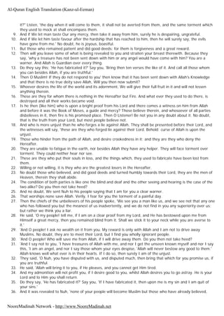 it?" Listen, 'the day when it will come to them, it shall not be averted from them, and the same torment which
they used to mock at shall encompass them.
9. And if We let man taste Our any mercy, then take it away from him, surely he is despairing, ungrateful.
10. And if We let him taste favour after the hardship that has reached to him, then he will surely say, the evils
have gone from me.' No doubt, he is joyous, boastful.
11. But those who remained patient and did good deeds: for them is forgiveness and a great reward.
12. Then will you leave some of what is being revealed to you and straiten your breast therewith. Because they
say, 'why a treasure has not been sent down with him or any angel would have come with him? You are a
warner. And Allah is Guardian over every thing.
13. Do they say this; 'He has fabricated it?' Say you, 'Bring then ten verses the like of it. And call all those whom
you can besides Allah, if you are truthful.'
14. Then O Muslim! If they do not respond to you' then know that it has been sent down with Allah's Knowledge
and that there is no true deity save Allah, Will you then now submit?
15. Whoever desires the life of the world and its adornment, We will give their full fruit in it and will not lessen
anything therein.
16. These are they for whom there is nothing in the Hereafter but Fire. And what ever they used to do there, is
destroyed and all their works became void.
17. Is he then (like him) who is upon a bright proof from his Lord and there comes a witness on him from Allah
and before it was the Book of Moses, a guide and mercy? Those believe therein, and whosoever of all parties
disbelieves in it, then fire is his promised place. Then O Listener! Be not you in any doubt about it. No doubt,
that is the truth from your Lord, but most people believe not.
18. And who is more unjust than he who forges a lie against Allah. They shall be presented before their Lord, and
the witnesses will say, 'these are they who forged lie against their Lord. Behold; curse of Allah is upon the
unjust.
19. Those who hinder from the path of Allah, and desire crookedness in it; and they are they who deny the
Hereafter.
20. They are unable to fatigue in the earth, nor besides Allah they have any helper. They will face torment over
torment. They could neither hear nor see.
21. These are they who put their souls in loss, and the things which, they used to fabricate have been lost from
them.
22. Willing or not willing, it is they who are the greatest losers in the Hereafter.
23. No doubt those who believed, and did good deeds and turned humbly towards their Lord, they are the men of
Heaven, therein they shall abide.
24. The condition of both parties is like one the blind and deaf and the other seeing and hearing is the case of the
two alike? Do you then not take heed?
25. And no doubt, We sent Nuh to his people saying that I am for you a clear warner.
26. That worships none save Allah. Verily, I fear for you the torment of a painful day.
27. Then the chiefs of the unbelievers of his people spoke, 'We see you a man like us, and we see not that any one
who has followed you but the meanest of us inadvertently, and we do not find in you any superiority over us;
but rather we think you a liar.
28. He said, 'O my people! tell me, if I am on a clear proof from my Lord, and He has bestowed upon me from
Himself a great mercy, then you remained blind from it. Shall we stick it to your neck while you are averse to
it.'
29. 'And O people! I ask no wealth on it from you. My reward is only with Allah and I am not to drive away
Muslims. No doubt, they are to meet their Lord, but I find you wholly ignorant people.
30. 'And O people! Who will save me from Allah, if I will drive away them. Do you then not take heed?
31. 'And I say not to you, 'I have treasures of Allah with me, and nor I get the unseen known myself and nor I say
this, 'I am an angel, and nor I say those whom your eyes despise, 'Allah will never bestow any good to them.'
Allah knows well what ever is in their hearts. If I do so, then surely I am of the unjust.
32. They said, 'O Nuh, you have disputed with us, and disputed much, then bring that which for you promise us, if
you are truthful.
33. He said, 'Allah will bring it to you, if He pleases, and you cannot get Him tired.
34. And my admonition will not profit you, if I desire good to you, whilst Allah desires you to go astray. He is your
Lord and to Him you shall return.
35. Do they say, 'He has fabricated it?' Say you, 'If I have fabricated it, then upon me is my sin and I am quit of
your sins.'
36. And it was revealed to Nuh, 'none of your people will become Muslim but those who have already believed,
Al-Quran English Translation (Kanz-ul-Eeman)
NooreMadinah Network - http://www.NooreMadinah.net
 